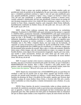 39 
XXIII. Como a graça que produz qualquer um destes estados pode ser 
perdida por meio do pecado ou da negligência, há, por essa razão, a necessidade de 
que o verdadeiro penitente continue a vigiar e orar até que seja justificado para 
que, quando justificado, continue a vigiar e orar, e negar a si mesmo e tomar sua 
cruz, até que seja santificado, e, quando santificado, continue o mesmo curso, 
crendo, amando e obedecendo, até que seja glorificado. Como estará em perigo de 
cair da graça enquanto estiver vivo, então ele deve continuar a vigiar e orar, crer e 
manter as boas obras, enquanto respirar, pois enquanto desta forma dedicado, 
humildemente confiando no Senhor Jesus, ele não pode cair. 1Co 9.27; 2Pe 2.18; 
Mc 14.38; 13.37; 2Pe 2.10. 
XXIV. Jesus Cristo ordenou somente dois sacramentos, ou cerimônias 
religiosas: O primeiro é o BATISMO, pelo qual entramos em Sua igreja e o segundo 
é a SANTA CEIA, geralmente chamada o SACRAMENTO, pela qual continuamos 
membros de Sua igreja. O primeiro significa ser imerso ou aspergido com água, em 
nome do PAI, e do FILHO, e do ESPÍRITO SANTO. A água é um símbolo da 
influência limpadora e purificadora do Espírito Santo, e todo o ato significa uma 
consagração da pessoa ao serviço contínuo e à glória da eternamente bendita 
Trindade, isto é, Pai, Filho e Espírito Santo, em cujo nome ele foi batizado. O 
segundo ou santo sacramento é um símbolo da morte sacrificial de Cristo, o PÃO 
que é usado significando Seu CORPO que foi crucificado, e o vinho Seu sangue que 
foi derramado pelos pecados do mundo. Mas o pão e o vinho são somente símbolos 
deste corpo e deste sangue, não são transformados no corpo e no sangue de nosso 
bendito Senhor, como alguns têm erroneamente imaginado. Aquele, por essa razão, 
que recebe o santo sacramento, declara por meio deste que ele conta com a 
salvação somente através da encarnação, morte e ressurreição de nosso Senhor 
Jesus. Mt 28.29; 26.26-28. 
XXV. O corpo é mortal, e deve morrer e misturar-se com a terra, da qual ele 
foi feito, mas ele se levantará novamente pelo poder de Cristo, na que é chamada a 
RESSURREIÇÃO dos mortos. Mas a alma é imortal e não pode morrer nem 
perecer, mas na ressurreição o corpo e a alma serão novamente unidos, tanto dos 
“justos como dos injustos.” Hb 9.27; 1Co 15.51, 52; Jo 5.28, 29; Ec 13.7. 
XXVI. Depois da ressurreição vem o JULGAMENTO geral, no qual Deus irá 
retribuir a cada um de acordo com as suas obras; aqueles que tiverem vivido e 
morrido em pecado serão lançados no inferno, e serão dessa forma para sempre 
banidos da presença de Deus e da glória de Seu poder; aqueles que tiverem aqui 
recebido a graça de nosso Senhor Jesus Cristo, e tiverem sido fiéis até a morte, 
serão conduzidos ao reino da glória e estarão eternamente com o Senhor. Jo 5.29; 
Ap 2.10. 
XXVII. Nesse ínterim, da morte à ressurreição, todas as almas estarão em 
um estado de existência consciente, tendo os perversos uma antecipação da miséria 
que os aguarda, e tendo os bons uma antecipação da bem aventurança que está 
preparada para eles. Mas nenhum dos dois pode ser finalmente feliz ou miserável 
até que as almas sejam unidas a seus respectivos corpos, de outra forma um dia de 
 