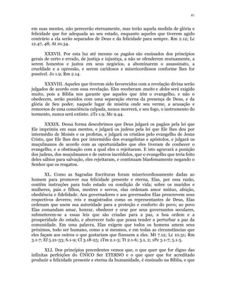 41 
em suas mentes, não perecerão eternamente, mas terão aquela medida de glória e 
felicidade que for adequada ao seu estado, enquanto aqueles que tiverem agido 
contrário a ela serão separados de Deus e da felicidade para sempre. Rm 2.12; Lc 
12.47, 48; At 10.34. 
XXXVII. Por esta luz até mesmo os pagãos são ensinados dos princípios 
gerais de certo e errado, de justiça e injustiça, a não se ofenderem mutuamente, a 
serem honestos e justos em seus negócios, a abominarem o assassinato, a 
crueldade e a opressão, e serem caridosos e misericordiosos conforme lhes for 
possível. Jo 1.9; Rm 2.14. 
XXXVIII. Aqueles que tiverem sido favorecidos com a revelação divina serão 
julgados de acordo com essa revelação. Eles receberam muito e deles será exigido 
muito, pois a Bíblia nos garante que aqueles que têm o evangelho, e não o 
obedecem, serão punidos com uma separação eterna da presença de Deus, e da 
glória de Seu poder, naquele lugar de miséria onde seu verme, a acusação e 
remorsos de uma consciência culpada, nunca morrerá, e seu fogo, o instrumento do 
tormento, nunca será extinto. 2Ts 1.9; Mc 9.44. 
XXXIX. Dessa forma descobrimos que Deus julgará os pagãos pela lei que 
Ele imprimiu em suas mentes, e julgará os judeus pela lei que Ele lhes deu por 
intermédio de Moisés e os profetas, e julgará os cristãos pelo evangelho de Jesus 
Cristo, que Ele lhes deu por intermédio dos evangelistas e apóstolos, e julgará os 
muçulmanos de acordo com as oportunidades que eles tiveram de conhecer o 
evangelho, e a obstinação com a qual eles o rejeitaram. E isto agravará a punição 
dos judeus, dos muçulmanos e de outros incrédulos, que o evangelho que teria feito 
deles sábios para salvação, eles rejeitaram, e continuam blasfemamente negando o 
Senhor que os resgatou. 
XL. Como as Sagradas Escrituras foram misericordiosamente dadas ao 
homem para promover sua felicidade presente e eterna, Elas, por essa razão, 
contêm instruções para todo estado ou condição de vida; sobre os maridos e 
mulheres, pais e filhos, mestres e servos, elas ordenam amor mútuo, afeição, 
obediência e fidelidade. Aos governadores e aos governados Elas prescrevem seus 
respectivos deveres; reis e magistrados como os representantes de Deus, Elas 
ordenam que usem sua autoridade para a proteção e conforto do povo; ao povo 
Elas comandam amar, honrar, obedecer e orar por seus governantes seculares, 
submeterem-se a essas leis que são criadas para a paz, a boa ordem e a 
prosperidade do estado, e aborrecer tudo que possa tender a perturbar a paz da 
comunidade. Em uma palavra, Elas exigem que todos os homens amem seus 
próximos, todo ser humano, como a si mesmos, e em todas as circunstâncias que 
eles façam aos outros o que gostariam que fizessem a eles. Mt 7.12; Lc 10.31; Rm 
3.1-7; Ef 5.21-33; 6.1-9; Cl 3.18-25; 1Tm 2.1-3; Tt 2.1-6; 3.1, 2; 1Pe 3.1-7; 5.1-5. 
XLI. Dos princípios precedentes vemos que, o que quer que for digno das 
infinitas perfeições do ÚNICO Ser ETERNO e o que quer que for acreditado 
produzir a felicidade presente e eterna da humanidade, é ensinado na Bíblia, e que 
 