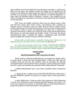 42 
estas verdades nunca foram totalmente nem claramente ensinadas, e a maior parte 
delas nem um pouco, em qualquer sistema de religião que foi adotado por até 
mesmo as mais sábias das nações pagãs, que onde este livro de revelação divina foi 
recebido, aí se encontra a maior porção de sabedoria e verdadeira dignidade, e a 
maior parte da felicidade política, doméstica e pessoal, e que ninguém em tais 
nações são deploráveis, ignorantes ou miseráveis, senão aqueles que não obedecem 
aos seus preceitos. 
XLII. Como esta religião realmente ordena que seus adeptos amem a Deus 
com todo seu coração, alma, mente e força, e seu próximo, todo e qualquer ser 
humano, como a si mesmos, é, por essa razão, dever de todas as nações e povos 
cristãos empenharem-se de toda forma possível e razoável a enviar esta gloriosa luz 
de revelação a todas as nações da humanidade que ainda não a receberam, e 
enquanto continuarem a utilizar essa oração que Jesus Cristo misericordiosamente 
lhes ensinou, na qual está contida esta petição, Venha o Teu reino, eles devem 
constantemente vigiar a condição dos pagãos, e trabalharem para enviar-lhes 
aquele evangelho tão essencial à sua paz, conforto e felicidade. 
Ide por todo o mundo, pregai o evangelho a toda criatura. Quem crer e for 
batizado será salvo; mas quem não crer será condenado. Mc 16.15, 16. 
E vi outro anjo voar pelo meio do céu, e tinha o EVANGELHO ETERNO, 
para o proclamar aos que habitam sobre a terra, e a toda a nação, e tribo, e língua, e 
povo, dizendo com grande voz: TEMEI A DEUS, e DAI-LHE GLÓRIA. Ap 14.6, 7. 
OOOORRRRIIIIEEEENNNNTTTTAAAAÇÇÇÇÕÕÕÕEEEESSSS 
PPPPAAAARRRRAAAA 
PPPPRRRROOOOVVVVEEEEIIIITTTTOOOOSSSSAAAAMMMMEEEENNNNTTTTEEEE LLLLEEEERRRR AAAA PPPPAAAALLLLAAAAVVVVRRRRAAAA DDDDEEEE DDDDEEEEUUUUSSSS. 
Tendo, portanto, declarado detalhadamente os princípios da religião cristã e 
as razões sobre as quais eles estão fundamentados, e dado uma visão geral da 
revelação divina da qual eles são extraídos, pode ser necessário dar algumas 
orientações àqueles que seriamente fazem a pergunta, “Como podemos tirar muito 
proveito e crescer em sabedoria para salvação, lendo a Bíblia Sagrada?” Respondo: 
1. Refliti profundamente que é vosso dever e benefício lerdes as Escrituras 
Sagradas. 
2. Quando lerdes, considerai que é a PALAVRA DE DEUS que estais lendo, e 
que Sua fidelidade é garantia de que Ele irá cumprir todas as Suas promessas e 
ameaças. 
3. Lede a Bíblia toda, e a lede em ordem, dois capítulos no Velho Testamento 
e um no Novo, diariamente se possivelmente puderdes dispensar este tempo, e vós 
tereis mais tempo do que pensais, se reduzirdes todas as visitas desnecessárias, e 
poupar horas gastas em conversas inúteis e sem importância. 
 