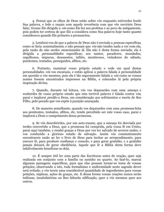 43 
4. Pensai que os olhos de Deus estão sobre vós enquanto estiverdes lendo 
Sua palavra, e lede e ouçais com aquela reverência com que vós ouviríeis Deus 
falar, tivesse Ele dirigido a vós como Ele fez aos profetas e ao povo de antigamente, 
pois podeis ter certeza de que Ele a considera como Sua palavra hoje tanto quanto 
considerava quando Ele primeiro a pronunciou. 
5. Lembrai-vos de que a palavra de Deus não é enviada a pessoas específicas, 
como se faria nominalmente, e não pensais que vós não tendes nada a ver com ela, 
pela razão de não serdes mencionados lá. Ela não é desta forma enviada; ela é 
dirigida a personalidades específicas; aos santos, pecadores, mundados, 
orgulhosos, impuros, desonestos, infiéis, mentirosos, violadores do sábado, 
penitentes, tentados, perseguidos, aflitos, etc. 
6. Portanto, examinai vosso próprio estado e vede em qual destas 
personalidades vós vos encaixais, e então aplicai a palavra falada à personalidade 
em questão a vós mesmos, pois ela é tão seguramente falada a vós como se vossos 
nomes fossem encontrados impressos na Bíblia, e colocados lá pela própria 
inspiração divina. 
7. Quando, durante tal leitura, vós vos deparardes com uma ameaça e 
souberdes de vosso próprio estado que esta terrível palavra é falada contra vós, 
parai e implorai perdão a Deus, em consideração aos sofrimentos e morte de Seu 
Filho, pelo pecado que vos expõe à punição ameaçada. 
8. De maneira semelhante, quando vos deparardes com uma promessa feita 
aos penitentes, tentados, aflitos, etc, tendo percebido ser este vosso caso, parai e 
implorai a Deus o cumprimento dessa promessa. 
9. Se vós descobrirdes, por um auto-exame, que a ameaça foi desviada por 
terdes convertido a Deus, que a promessa foi cumprida, pela vossa fé em Cristo, 
parai aqui também, e rendei graças a Deus por vos ter salvado de severos males, e 
vos conduzido a glorioso estado de salvação. Assim vós constantemente 
encontrareis razão ao ler o livro de Deus para incitar ao arrependimento, para 
exercer fé, para produzir confiança e consolo, e para gerar gratidão, e a gratidão 
jamais deixará de gerar obediência. Aquele que lê a Bíblia desta forma deve 
infalivelmente beneficiar-se dela. 
10. É sempre útil ler uma parte das Escrituras antes de oração, quer seja 
realizada em conjunto com a família ou sozinho no quarto. Ao fazê-lo, marcai 
algumas passagens específicas, para que elas possam tornar-se tema de vossas 
petições; observando a isto, toda formalismo e uniformidade neste sagrado dever 
será evitado, e vós tereis uma considerável quantidade de ingredientes para vossas 
petições, súplicas, ações de graças, etc. E dessa forma vossas orações nunca serão 
tediosas, insatisfatórias ou lhes faltarão edificação, quer a vós mesmos quer aos 
outros. 
 