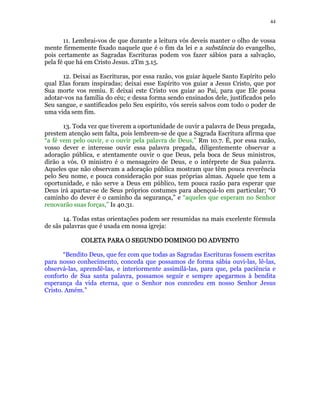 44 
11. Lembrai-vos de que durante a leitura vós deveis manter o olho de vossa 
mente firmemente fixado naquele que é o fim da lei e a substância do evangelho, 
pois certamente as Sagradas Escrituras podem vos fazer sábios para a salvação, 
pela fé que há em Cristo Jesus. 2Tm 3.15. 
12. Deixai as Escrituras, por essa razão, vos guiar àquele Santo Espírito pelo 
qual Elas foram inspiradas; deixai esse Espírito vos guiar a Jesus Cristo, que por 
Sua morte vos remiu. E deixai este Cristo vos guiar ao Pai, para que Ele possa 
adotar-vos na família do céu; e dessa forma sendo ensinados dele, justificados pelo 
Seu sangue, e santificados pelo Seu espírito, vós sereis salvos com todo o poder de 
uma vida sem fim. 
13. Toda vez que tiverem a oportunidade de ouvir a palavra de Deus pregada, 
prestem atenção sem falta, pois lembrem-se de que a Sagrada Escritura afirma que 
“a fé vem pelo ouvir, e o ouvir pela palavra de Deus,” Rm 10.7. É, por essa razão, 
vosso dever e interesse ouvir essa palavra pregada, diligentemente observar a 
adoração pública, e atentamente ouvir o que Deus, pela boca de Seus ministros, 
dirão a vós. O ministro é o mensageiro de Deus, e o intérprete de Sua palavra. 
Aqueles que não observam a adoração pública mostram que têm pouca reverência 
pelo Seu nome, e pouca consideração por suas próprias almas. Aquele que tem a 
oportunidade, e não serve a Deus em público, tem pouca razão para esperar que 
Deus irá apartar-se de Seus próprios costumes para abençoá-lo em particular; “O 
caminho do dever é o caminho da segurança,” e “aqueles que esperam no Senhor 
renovarão suas forças,” Is 40.31. 
14. Todas estas orientações podem ser resumidas na mais excelente fórmula 
de sãs palavras que é usada em nossa igreja: 
COLETA PARA O CCCOOOLLLEEETTTAAA PPPAAARRRAAA OOO SSSSEEEEGGGGUUUUNNNNDDDDOOOO DDDDOOOOMMMMIIIINNNNGGGGOOOO DDDDOOOO AAAADDDDVVVVEEEENNNNTTTTOOOO 
“Bendito Deus, que fez com que todas as Sagradas Escrituras fossem escritas 
para nosso conhecimento, conceda que possamos de forma sábia ouvi-las, lê-las, 
observá-las, aprendê-las, e interiormente assimilá-las, para que, pela paciência e 
conforto de Sua santa palavra, possamos seguir e sempre apegarmos à bendita 
esperança da vida eterna, que o Senhor nos concedeu em nosso Senhor Jesus 
Cristo. Amém.” 
