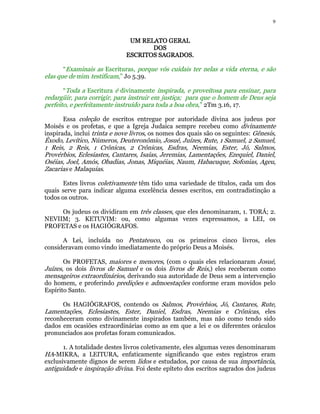 9 
UUUUMMMM RRRREEEELLLLAAAATTTTOOOO GGGGEEEERRRRAAAALLLL 
DDDDOOOOSSSS 
EEEESSSSCCCCRRRRIIIITTTTOOOOSSSS SSSSAAAAGGGGRRRRAAAADDDDOOOOSSSS. 
“Examinais as Escrituras, porque vós cuidais ter nelas a vida eterna, e são 
elas que de mim testificam,” Jo 5.39. 
“Toda a Escritura é divinamente inspirada, e proveitosa para ensinar, para 
redargüir, para corrigir, para instruir em justiça; para que o homem de Deus seja 
perfeito, e perfeitamente instruído para toda a boa obra,” 2Tm 3.16, 17. 
Essa coleção de escritos entregue por autoridade divina aos judeus por 
Moisés e os profetas, e que a Igreja Judaica sempre recebeu como divinamente 
inspirada, inclui trinta e nove livros, os nomes dos quais são os seguintes: Gênesis, 
Êxodo, Levítico, Números, Deuteronômio, Josué, Juízes, Rute, 1 Samuel, 2 Samuel, 
1 Reis, 2 Reis, 1 Crônicas, 2 Crônicas, Esdras, Neemias, Ester, Jó, Salmos, 
Provérbios, Eclesiastes, Cantares, Isaías, Jeremias, Lamentações, Ezequiel, Daniel, 
Oséias, Joel, Amós, Obadias, Jonas, Miquéias, Naum, Habacuque, Sofonias, Ageu, 
Zacarias e Malaquias. 
Estes livros coletivamente têm tido uma variedade de títulos, cada um dos 
quais serve para indicar alguma excelência desses escritos, em contradistinção a 
todos os outros. 
Os judeus os dividiram em três classes, que eles denominaram, 1. TORÁ; 2. 
NEVIIM; 3. KETUVIM: ou, como algumas vezes expressamos, a LEI, os 
PROFETAS e os HAGIÓGRAFOS. 
A Lei, incluída no Pentateuco, ou os primeiros cinco livros, eles 
consideravam como vindo imediatamente do próprio Deus a Moisés. 
Os PROFETAS, maiores e menores, (com o quais eles relacionaram Josué, 
Juízes, os dois livros de Samuel e os dois livros de Reis,) eles receberam como 
mensageiros extraordinários, derivando sua autoridade de Deus sem a intervenção 
do homem, e proferindo predições e admoestações conforme eram movidos pelo 
Espírito Santo. 
Os HAGIÓGRAFOS, contendo os Salmos, Provérbios, Jó, Cantares, Rute, 
Lamentações, Eclesiastes, Ester, Daniel, Esdras, Neemias e Crônicas, eles 
reconheceram como divinamente inspirados também, mas não como tendo sido 
dados em ocasiões extraordinárias como as em que a lei e os diferentes oráculos 
pronunciados aos profetas foram comunicados. 
1. A totalidade destes livros coletivamente, eles algumas vezes denominaram 
HA-MIKRA, a LEITURA, enfaticamente significando que estes registros eram 
exclusivamente dignos de serem lidos e estudados, por causa de sua importância, 
antiguidade e inspiração divina. Foi deste epíteto dos escritos sagrados dos judeus 
 