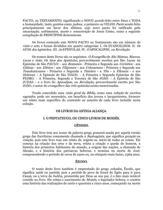 11 
PACTO, ou TESTAMENTO, significando o NOVO acordo feito entre Deus e TODA 
a humanidade, tanto gentios como judeus, o primeiro ou VELHO Pacto sendo feito 
principalmente em favor dos últimos, cujo novo pacto foi ratificado pela 
encarnação, sofrimentos, morte e ressurreição de Jesus Cristo, como a seguinte 
compilação de PRINCÍPIOS demonstram. 
Os livros contendo este NOVO PACTO ou Testamento são em número de 
vinte e sete, e foram divididos em quatro categorias: I. Os EVANGELHOS. II. Os 
ATOS dos Apóstolos. III. As EPÍSTOLAS. IV. O APOCALIPSE, ou Revelação. 
Os nomes deste livros são os seguintes: O Evangelho de São Mateus, Marcos, 
Lucas e João. Os Atos dos Apóstolos, provavelmente escritos por São Lucas. As 
Epístolas de São PAULO: - aos Romanos - Primeira e Segunda aos Coríntios - aos 
Gálatas - aos Efésios - aos Filipenses - aos Colossenses - Primeira e Segunda aos 
Tessalonicenses - Primeira e Segunda a Timóteo - a Tito - a Filemon - e aos 
Hebreus. - A Epístola de São TIAGO. - A Primeira e Segunda Epístolas de São 
PEDRO. - A Primeira, Segunda e Terceira de São JOÃO. - A Epístola de São 
JUDAS. - e o livro do Apocalipse, ou Revelação, provavelmente escrito por São 
JOÃO, o autor do evangelho e das três epístolas acima mencionadas. 
Tendo concedido uma visão geral da Bíblia, como uma coleção de escritos 
sagrados, pode ser necessário, em benefício dos jovens e inexperientes, fornecer 
um relato mais específico do conteúdo ou assunto de cada livro incluído nesta 
coleção. 
OS LIVROS OOOSSS LLLIIIVVVRRROOOSSS DDDDAAAA AAAANNNNTTTTIIIIGGGGAAAA AAAALLLLIIIIAAAANNNNÇÇÇÇAAAA.. 
IIII.... OOOO PPPPEEEENNNNTTTTAAAATTTTEEEEUUUUCCCCOOOO,,,, OOOOUUUU CCCCIIIINNNNCCCCOOOO LLLLIIIIVVVVRRRROOOOSSSS DDDDEEEE MMMMOOOOIIIISSSSÉÉÉÉSSSS. 
GGGGÊÊÊÊNNNNEEEESSSSIIIISSSS. 
Este livro tem seu nome da palavra grega genaesis usada por aquela versão 
grega das Escrituras comumente chamada a Septuaginta, que significa geração ou 
criação, pois este livro traz um relato da origem ou início de todas as coisas. Ele 
começa na criação dos céus e da terra, relata a criação e queda do homem, a 
história dos primeiros habitantes do mundo, a origem das nações, a chamada de 
Abraão, e a história dos patriarcas hebreus, e termina na morte de José: 
compreendendo o período de cerca de 2400 ou, no cômputo mais baixo, 2369 anos. 
ÊÊÊÊXXXXOOOODDDDOOOO. 
O nome deste livro também é emprestado do grego echodos, Êxodo, que 
significa saída ou partida, pois a partida do povo de Israel do Egito para ir para 
Canaã, ou a terra da Judéia, prometida por Deus ao seu pai, é o fato mais notável 
contido no livro. Ele relata o nascimento de Moisés, o legislador hebreu, e contém 
uma história das realizações de cento e quarenta e cinco anos, começando na morte 
 