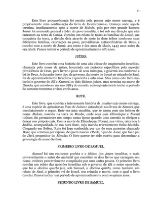 13 
Este livro provavelmente foi escrito pela pessoa cujo nome carrega, e é 
propriamente uma continuação do livro de Deuteronômio. Começa onde aquele 
termina, imediatamente após a morte de Moisés, pois por este grande homem 
Josué foi nomeado general e líder do povo israelita, e foi sob sua direção que eles 
entraram na terra de Canaã. Contém um relato de todas as batalhas de Josué, sua 
conquista da terra, a divisão dela através de sorte às doze tribos conforme suas 
diferentes famílias, exortações ao povo, providências extraordinárias de Deus, e 
conclui com a morte de Josué, aos cento e dez anos de idade, 1443 anos antes da 
era cristã. Parece incluir o período de aproximadamente oito anos. 
JJJJUUUUÍÍÍÍZZZZEEEESSSS. 
Este livro contém uma história de uma alta classe de magistrados israelitas, 
chamada pelo nome de juízes, levantada em períodos específicos pela especial 
providência de Deus, para livrar o povo de seus inimigos, e governá-los conforme a 
lei de Deus. A duração deste tipo de governo, da morte de Josué ao reinado de Saul, 
foi de aproximadamente trezentos e quarenta e oito anos. Mas como este livro não 
inclui o governo de Eli e Samuel, os dois últimos juízes, mas termina na morte de 
Sansão, que aconteceu no ano 2884 do mundo, conseqüentemente inclui o período 
de somente trezentos e vinte e três anos. 
RRRRUUUUTTTTEEEE. 
Este livro, que contém a interessante história da mulher cujo nome carrega, 
é uma espécie de apêndice ao livro de Juízes e introdução aos livros de Samuel, que 
imediatamente o segue. Rute era uma moabita, que se casou com um hebreu de 
nome Malom, nascido na terra de Moabe, onde seus pais Elimeleque e Noemi 
tinham ido permanecer um tempo numa época quando uma carestia os obrigou a 
deixar seu próprio país. Com a morte de Elimeleque, Noemi, sua viúva, retornou à 
Judéia, acompanhada de sua nora Rute, cujo marido recentemente tinha falecido. 
Chegando em Belém, Rute foi logo conhecida por um de seus parentes chamado 
Boaz, que a tomou por esposa, de quem nasceu Obede, o pai de Jessé, que foi o pai 
de Davi, progenitor do Messias. O livro parece ter sido escrito para determinar a 
genealogia de nosso Senhor. 
PPPPRRRRIIIIMMMMEEEEIIIIRRRROOOO LLLLIIIIVVVVRRRROOOO DDDDEEEE SSSSAAAAMMMMUUUUEEEELLLL.. 
Samuel foi um eminente profeta e o último dos juízes israelitas, e mais 
provavelmente o autor do material que constitui os dois livros que carregam seu 
nome, embora provavelmente compilados por uma outra pessoa. O primeiro livro 
contém um relato das questões israelitas sob o governo de Eli, o sumo sacerdote, 
que foi o décimo quarto juiz, sob Samuel, o décimo quinto, como também um 
relato de Saul, o primeiro rei de Israel, seu reinado e morte, com o qual o livro 
conclui. Parece incluir um período de aproximadamente cento e quinze anos. 
SSSSEEEEGGGGUUUUNNNNDDDDOOOO LLLLIIIIVVVVRRRROOOO DDDDEEEE SSSSAAAAMMMMUUUUEEEELLLL. 
 