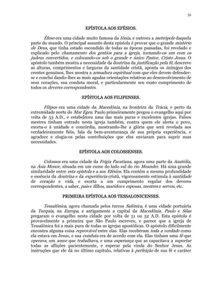 26 
EEEEPPPPÍÍÍÍSSSSTTTTOOOOLLLLAAAA AAAAOOOOSSSS EEEEFFFFÉÉÉÉSSSSIIIIOOOOSSSS. 
Éfeso era uma cidade muito famosa da Iônia, e outrora a metrópole daquela 
parte do mundo. O principal assunto desta epístola é provar que o grande mistério 
de Deus, que tinha estado escondido de todas as épocas passadas, foi revelado e 
explicado pelo chamamento dos gentios para a igreja, tornando-os um com os 
judeus convertidos, e colocando-os sob o grande e único Pastor, Cristo Jesus. O 
apóstolo também mostra a necessidade da doutrina da justificação pela fé, descreve 
as alturas, comprimentos e larguras da santidade cristã, aponta os inimigos dos 
crentes genuínos, lhes mostra a armadura espiritual com que eles devem defender-se 
e conclui dando-lhes as mais agudas orientações relativas ao desenvolvimento de 
seus corações, sua conduta moral, e particularmente seu exato cumprimento de 
todos os deveres correspondentes. 
EEEEPPPPÍÍÍÍSSSSTTTTOOOOLLLLAAAA AAAAOOOOSSSS FFFFIIIILLLLIIIIPPPPEEEENNNNSSSSEEEESSSS.. 
Filipos era uma cidade da Macedônia, na fronteira da Trácia, e perto da 
extremidade norte do Mar Egeu. Paulo primeiramente pregou o evangelho aqui por 
volta de 53 A.D., e estabeleceu uma das mais puras e excelentes igrejas. Falsos 
mestres tinham entrado nesta igreja também, contra quem ele alerta o povo, 
exorta-o à unidade e concórdia, mostrando-lhe a glória que será revelada aos 
verdadeiramente fiéis, fala da bem-aventurança de sua própria experiência, e 
agradece e elogia-os pelas contribuições que eles enviaram para suprir suas 
necessidades. 
EEEEPPPPÍÍÍÍSSSSTTTTOOOOLLLLAAAA AAAAOOOOSSSS CCCCOOOOLLLLOOOOSSSSSSSSEEEENNNNSSSSEEEESSSS. 
Colossos era uma cidade da Frígia Pacatiana, agora uma parte da Anatólia, 
na Ásia Menor, situada em um cume do lado sul do rio Meander. Há uma grande 
similaridade entre esta epístola e a aos Efésios. Ela contém a mesma profundidade 
e essência da doutrina e da experiência cristã, vigorosamente estimula à santidade 
de coração e vida, e exorta a um cumprimento regular dos deveres 
correspondentes, a saber, pais e filhos, maridos e esposas, mestres e servos, etc. 
PPPPRRRRIIIIMMMMEEEEIIIIRRRRAAAA EEEEPPPPÍÍÍÍSSSSTTTTOOOOLLLLAAAA AAAAOOOOSSSS TTTTEEEESSSSSSSSAAAALLLLOOOONNNNIIIICCCCEEEENNNNSSSSEEEESSSS.. 
Tessalônica, agora chamada pelos turcos Salônica, é uma cidade portuária 
da Turquia, na Europa, e antigamente a capital da Macedônia. Paulo e Silas 
pregaram o evangelho nesta cidade por volta de 51 ou 52 A.D. Esta epístola é 
provavelmente a primeira que São Paulo escreveu, e parece que a igreja de 
Tessalônica foi a mais pura de todas as igrejas apostólicas. O apóstolo dificilmente 
encontra alguma coisa reprovável entre elas. Elas receberam toda a verdade como 
ela estava em Jesus, e sua conduta era de acordo com ela. Elas tinham uma fé que 
operava, um amor que trabalhava, e uma esperança que as capacitava a suportar 
todas as aflições pacientemente, e esperar pela vinda do Senhor Jesus. As 
instruções que ele dá no último capítulo, relativas à perfeição de sua fé e caráter 
 