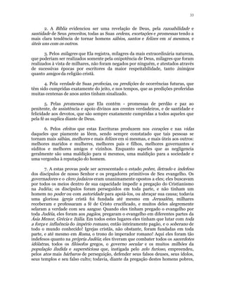 33 
2. A Bíblia evidenciou ser uma revelação de Deus, pela razoabilidade e 
santidade de Seus preceitos, todas as Suas ordens, exortações e promessas tendo a 
mais clara tendência de tornar homens sábios, santos e felizes em si mesmos, e 
úteis uns com os outros. 
3. Pelos milagres que Ela registra, milagres da mais extraordinária natureza, 
que poderiam ser realizados somente pela onipotência de Deus, milagres que foram 
realizados à vista de milhares, não foram negados por ninguém, e atestados através 
de sucessivas épocas por escritores da maior respeitabilidade, tanto inimigos 
quanto amigos da religião cristã. 
4. Pela verdade de Suas profecias, ou predições de ocorrências futuras, que 
têm sido cumpridas exatamente do jeito, e nos tempos, que as predições proferidas 
muitas centenas de anos antes tinham sinalizado. 
5. Pelas promessas que Ela contém - promessas de perdão e paz ao 
penitente, de assistência e apoio divinos aos crentes verdadeiros, e de santidade e 
felicidade aos devotos, que são sempre exatamente cumpridas a todos aqueles que 
pela fé as suplica diante de Deus. 
6. Pelos efeitos que estas Escrituras produzem nos corações e nas vidas 
daqueles que piamente as lêem, sendo sempre constatado que tais pessoas se 
tornam mais sábias, melhores e mais felizes em si mesmas, e mais úteis aos outros: 
melhores maridos e mulheres, melhores pais e filhos, melhores governantes e 
súditos e melhores amigos e vizinhos. Enquanto aqueles que as negligencia 
geralmente são uma maldição para si mesmos, uma maldição para a sociedade e 
uma vergonha à reputação do homem. 
7. A estas provas pode ser acrescentado o estado pobre, iletrado e indefeso 
dos discípulos de nosso Senhor e os pregadores primitivos de Seu evangelho. Os 
governadores e o clero judaicos eram unanimamente opostos a eles; eles buscavam 
por todos os meios dentro de sua capacidade impedir a pregação do Cristianismo 
na Judéia; os discípulos foram perseguidos em toda parte, e não tinham um 
homem no poder ou com autoridade para apoiá-los, ou abraçar sua causa; todavia 
uma gloriosa igreja cristã foi fundada até mesmo em Jerusalém, milhares 
receberam e professaram a fé de Cristo crucificado, e muitos deles alegremente 
selaram a verdade com seu sangue. Quando eles tinham pregado o evangelho por 
toda Judéia, eles foram aos pagãos, pregaram o evangelho em diferentes partes da 
Ásia Menor, Grécia e Itália. Em todos estes lugares eles tinham que lutar com toda 
a força e influência do império romano, então inteiramente pagão, e o soberano de 
todo o mundo conhecido! Igrejas cristãs, não obstante, foram fundadas em toda 
parte, e até mesmo em Roma, o trono do imperador romano! Aqui eles foram tão 
indefesos quanto na própria Judéia; eles tiveram que combater todos os sacerdotes 
idólatras, todos os filósofos gregos, o governo secular e os muitos milhões da 
população iludida e supersticiosa que, instigada pelo zelo furioso, empreendeu, 
pelos atos mais bárbaros de perseguição, defender seus falsos deuses, seus ídolos, 
seus templos e seu falso culto; todavia, diante da pregação destes homens pobres, 
 