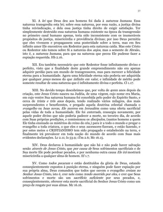 37 
XI. A lei que Deus deu aos homens foi dada à natureza humana. Essa 
natureza transgrediu esta lei; sobre essa natureza, por essa razão, a justiça divina 
tinha reivindicação, e dela essa justiça tinha direito de exigir satisfação. Ter 
simplesmente destruído essa natureza humana existente na época da transgressão 
no primeiro casal humano apenas, teria sido inconsistente com os inumeráveis 
propósitos de justiça, misericórdia e providência divinas; por isso Deus permitiu 
que eles vivessem e propagassem uma posteridade sobre a terra, mas em Seu 
infinito amor Ele encontrou um Redentor para esta natureza caída. Mas este Cristo 
ou Redentor não tomou sobre Si a natureza dos anjos, mas a semente de Abraão, 
isto é, a natureza humana, para que na natureza que pecou Ele pudesse fazer a 
expiação requerida. Hb 2.16. 
XII. Era também necessário que este Redentor fosse infinitamente divino e 
perfeito, visto que a finalidade deste grande empreendimento não era apenas 
adquirir perdão para um mundo de transgressores, mas para merecer a felicidade 
eterna para a humanidade. Agora uma felicidade eterna não poderia ser adquirida 
por qualquer preço menos do que infinito em valor, e infinidade de mérito pode 
somente resultar de uma natureza que é infinitamente divina e perfeita. Cl 1.17. 
XIII. No devido tempo descobrimos que, por volta de 4000 anos depois da 
criação, este Jesus Cristo nasceu na Judéia, de uma virgem, cujo nome era Maria, 
em cujo ventre Sua natureza humana foi concebida pelo poder do Espírito Santo, e 
cerca de trinta e três anos depois, tendo realizado vários milagres, dos mais 
surpreendentes e beneficentes, e pregado aquela doutrina celestial chamada o 
evangelho ou boas novas, Ele morreu em Jerusalém como uma oferta sacrificial 
pelas vidas de toda a humanidade. Ele foi enterrado, ressurgiu novamente, por 
aquele poder divino que não poderia padecer a morte, no terceiro dia, de acordo 
com Suas próprias predições, e comissionou os discípulos, (santos homens a quem 
Ele tinha ensinado os mistérios do reino do céu,) para ir a todo o mundo e pregar o 
evangelho a toda criatura, o que eles e seus sucessores fizeram, e estão fazendo, e 
por estes meios o CRISTIANISMO tem sido propagado e estabelecido na terra, e 
finalmente irá prevalecer em toda nação do mundo de acordo com Suas mais 
evidentes declarações. Lc 2.11; Is 53.9; 1Tm 2.6; Mc 16.15. 
XIV. Deus declarou à humanidade que não há e não pode haver salvação 
senão através de Jesus Cristo, que por causa de Seus sofrimentos sacrificiais e de 
Sua morte Ele pode perdoar pecados, e por nenhuma outra causa Ele irá mostrará 
misericórdia a qualquer alma de homem. Ef 1.7. 
XV. Como todos pecaram e estão destituídos da glória de Deus, estando 
conseqüentemente expostos à punição eterna, e ninguém pode fazer expiação por 
sua própria alma, Deus comandou que todos que ouvem o evangelho creiam no 
Senhor Jesus Cristo, isto é, crer nele como tendo morrido por eles, e crer que Seus 
sofrimentos e morte são um sacrifício suficiente por seus pecados, e, 
conseqüentemente, oferecer esta morte sacrificial do Senhor Jesus Cristo como um 
preço de resgate por suas almas. Mc 16.16. 
 