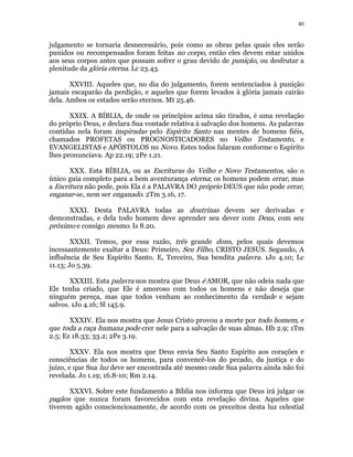 40 
julgamento se tornaria desnecessário, pois como as obras pelas quais eles serão 
punidos ou recompensados foram feitas no corpo, então eles devem estar unidos 
aos seus corpos antes que possam sofrer o grau devido de punição, ou desfrutar a 
plenitude da glória eterna. Lc 23.43. 
XXVIII. Aqueles que, no dia do julgamento, forem sentenciados à punição 
jamais escaparão da perdição, e aqueles que forem levados à glória jamais cairão 
dela. Ambos os estados serão eternos. Mt 25.46. 
XXIX. A BÍBLIA, de onde os princípios acima são tirados, é uma revelação 
do próprio Deus, e declara Sua vontade relativa à salvação dos homens. As palavras 
contidas nela foram inspiradas pelo Espírito Santo nas mentes de homens fiéis, 
chamados PROFETAS ou PROGNOSTICADORES no Velho Testamento, e 
EVANGELISTAS e APÓSTOLOS no Novo. Estes todos falaram conforme o Espírito 
lhes pronunciava. Ap 22.19; 2Pe 1.21. 
XXX. Esta BÍBLIA, ou as Escrituras do Velho e Novo Testamentos, são o 
único guia completo para a bem aventurança eterna; os homens podem errar, mas 
a Escritura não pode, pois Ela é a PALAVRA DO próprio DEUS que não pode errar, 
enganar-se, nem ser enganado. 2Tm 3.16, 17. 
XXXI. Desta PALAVRA todas as doutrinas devem ser derivadas e 
demonstradas, e dela todo homem deve aprender seu dever com Deus, com seu 
próximo e consigo mesmo. Is 8.20. 
XXXII. Temos, por essa razão, três grande dons, pelos quais devemos 
incessantemente exaltar a Deus: Primeiro, Seu Filho, CRISTO JESUS. Segundo, A 
influência de Seu Espírito Santo. E, Terceiro, Sua bendita palavra. 1Jo 4.10; Lc 
11.13; Jo 5.39. 
XXXIII. Esta palavra nos mostra que Deus é AMOR, que não odeia nada que 
Ele tenha criado, que Ele é amoroso com todos os homens e não deseja que 
ninguém pereça, mas que todos venham ao conhecimento da verdade e sejam 
salvos. 1Jo 4.16; Sl 145.9. 
XXXIV. Ela nos mostra que Jesus Cristo provou a morte por todo homem, e 
que toda a raça humana pode crer nele para a salvação de suas almas. Hb 2.9; 1Tm 
2.5; Ez 18.33; 33.2; 2Pe 3.19. 
XXXV. Ela nos mostra que Deus envia Seu Santo Espírito aos corações e 
consciências de todos os homens, para convencê-los do pecado, da justiça e do 
juízo, e que Sua luz deve ser encontrada até mesmo onde Sua palavra ainda não foi 
revelada. Jo 1.19; 16.8-10; Rm 2.14. 
XXXVI. Sobre este fundamento a Bíblia nos informa que Deus irá julgar os 
pagãos que nunca foram favorecidos com esta revelação divina. Aqueles que 
tiverem agido conscienciosamente, de acordo com os preceitos desta luz celestial 
 