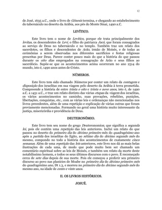 12 
de José, 1635 a.C., onde o livro de Gênesis termina, e chegando ao estabelecimento 
do tabernáculo no deserto da Arábia, aos pés do Monte Sinai, 1490 a.C. 
LLLLEEEEVVVVÍÍÍÍTTTTIIIICCCCOOOO.. 
Este livro tem o nome de Levítico, porque ele trata principalmente dos 
levitas, os descendentes de Levi, o filho do patriarca Jacó, que foram consagrados 
ao serviço de Deus no tabernáculo e no templo. Também traz um relato dos 
sacerdotes, os filhos e descendentes de Arão, irmão de Moisés, e de todas as 
cerimônias a serem observadas nos diferentes sacrifícios e festas religiosas 
prescritas por Deus. Parece conter pouco mais do que a história do que passou 
durante os oito dias empregados na consagração de Arão e seus filhos ao 
sacerdócio. Supõe-se que os acontecimentos acima ocorreram no ano 2514 do 
mundo, isto é, 1490 anos antes de Cristo. 
NNNNÚÚÚÚMMMMEEEERRRROOOOSSSS. 
Este livro tem sido chamado Números por conter um relato da contagem e 
disposição dos israelitas em sua viagem pelo deserto da Arábia à terra prometida. 
Compreende a história de entre trinta e oito e trinta e nove anos, isto é, de 1490 
a.C. a 1451 a.C., e traz um relato distinto das várias etapas da viagem dos israelitas, 
os vários acontecimentos no caminho, suas provações, rebeliões, punições, 
libertações, conquistas, etc., com as várias leis e ordenanças não mencionadas nos 
livros precedentes, além de uma repetição e explicação de várias outras que foram 
previamente mencionadas. Formando no geral uma história muito interessante da 
justiça, misericórdia e providência de Deus. 
DDDDEEEEUUUUTTTTEEEERRRROOOONNNNÔÔÔÔMMMMIIIIOOOO. 
Este livro tem seu nome do grego Deuteronomion, que significa a segunda 
lei, pois ele contém uma repetição das leis anteriores. Inclui um relato do que 
passou no deserto do primeiro dia do décimo primeiro mês do quadragésimo ano 
após a partida dos israelitas do Egito, ao sétimo dia do décimo segundo mês do 
mesmo, compondo no todo a história dos acontecimentos de exatamente cinco 
semanas. Além de uma repetição das leis anteriores, este livro nos dá as mais belas 
ilustrações de cada uma, de modo que pode muito bem ser chamado um 
comentário espiritual sobre as leis de Moisés, e também um relato da morte deste 
notabilíssimo homem, e todos os seus últimos discursos com o povo. É recomeçado 
cerca de sete dias depois de sua morte. Pois ele começou a proferir seu primeiro 
discurso ao povo nas planícies de Moabe no primeiro dia do décimo primeiro mês 
do quadragésimo ano, Dt 1.3, e morreu no primeiro dia do décimo segundo mês do 
mesmo ano, na idade de cento e vinte anos. 
IIIIIIII.... OOOOSSSS LLLLIIIIVVVVRRRROOOOSSSS HHHHIIIISSSSTTTTÓÓÓÓRRRRIIIICCCCOOOOSSSS.. 
JJJJOOOOSSSSUUUUÉÉÉÉ. 
 