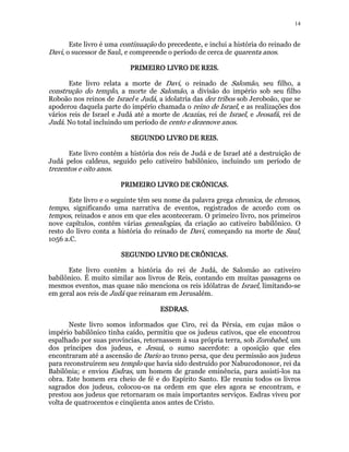 14 
Este livro é uma continuação do precedente, e inclui a história do reinado de 
Davi, o sucessor de Saul, e compreende o período de cerca de quarenta anos. 
PRIMEIRO PPPRRRIIIMMMEEEIIIRRROOO LLLLIIIIVVVVRRRROOOO DDDDEEEE RRRREEEEIIIISSSS.. 
Este livro relata a morte de Davi, o reinado de Salomão, seu filho, a 
construção do templo, a morte de Salomão, a divisão do império sob seu filho 
Roboão nos reinos de Israel e Judá, a idolatria das dez tribos sob Jeroboão, que se 
apoderou daquela parte do império chamada o reino de Israel, e as realizações dos 
vários reis de Israel e Judá até a morte de Acazias, rei de Israel, e Jeosafá, rei de 
Judá. No total incluindo um período de cento e dezenove anos. 
SSSSEEEEGGGGUUUUNNNNDDDDOOOO LLLLIIIIVVVVRRRROOOO DDDDEEEE RRRREEEEIIIISSSS. 
Este livro contém a história dos reis de Judá e de Israel até a destruição de 
Judá pelos caldeus, seguido pelo cativeiro babilônico, incluindo um período de 
trezentos e oito anos. 
PPPPRRRRIIIIMMMMEEEEIIIIRRRROOOO LLLLIIIIVVVVRRRROOOO DDDDEEEE CCCCRRRRÔÔÔÔNNNNIIIICCCCAAAASSSS.. 
Este livro e o seguinte têm seu nome da palavra grega chronica, de chronos, 
tempo, significando uma narrativa de eventos, registrados de acordo com os 
tempos, reinados e anos em que eles aconteceram. O primeiro livro, nos primeiros 
nove capítulos, contém várias genealogias, da criação ao cativeiro babilônico. O 
resto do livro conta a história do reinado de Davi, começando na morte de Saul, 
1056 a.C. 
SSSSEEEEGGGGUUUUNNNNDDDDOOOO LLLLIIIIVVVVRRRROOOO DDDDEEEE CCCCRRRRÔÔÔÔNNNNIIIICCCCAAAASSSS. 
Este livro contém a história do rei de Judá, de Salomão ao cativeiro 
babilônico. É muito similar aos livros de Reis, contando em muitas passagens os 
mesmos eventos, mas quase não menciona os reis idólatras de Israel, limitando-se 
em geral aos reis de Judá que reinaram em Jerusalém. 
EEEESSSSDDDDRRRRAAAASSSS. 
Neste livro somos informados que Ciro, rei da Pérsia, em cujas mãos o 
império babilônico tinha caído, permitiu que os judeus cativos, que ele encontrou 
espalhado por suas províncias, retornassem à sua própria terra, sob Zorobabel, um 
dos príncipes dos judeus, e Jesuá, o sumo sacerdote: a oposição que eles 
encontraram até a ascensão de Dario ao trono persa, que deu permissão aos judeus 
para reconstruírem seu templo que havia sido destruído por Nabucodonosor, rei da 
Babilônia; e enviou Esdras, um homem de grande eminência, para assisti-los na 
obra. Este homem era cheio de fé e do Espírito Santo. Ele reuniu todos os livros 
sagrados dos judeus, colocou-os na ordem em que eles agora se encontram, e 
prestou aos judeus que retornaram os mais importantes serviços. Esdras viveu por 
volta de quatrocentos e cinqüenta anos antes de Cristo. 
 