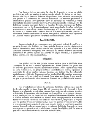 17 
Este homem foi um sacerdote da tribo de Benjamin, e entrou no ofício 
profético por volta do décimo terceiro ano do reinado de Josias, rei de Judá, 
setenta anos depois da morte de Isaías. Ele predisse a ruína, cativeiro e restauração 
dos judeus, e a destruição do império babilônico. Ele também profetizou o 
chamado dos gentios. Viveu para ver o cerco e a destruição de Jerusalém, e sofreu 
muito; tudo ele comovidamente descreve. Quando Jerusalém foi tomada, e o rei da 
Babilônia entregou o governo da terra a Gedalias, Jeremias continuou na Judéia, 
mas Ismael, que era de descendência real, tendo assassinado Gedalias, os judeus 
remanescentes, temendo os caldeus, fugiram para o Egito, para onde este profeta 
foi levado, e lá morreu ou foi colocado à morte. Ele profetizou cerca de quarenta e 
cinco anos, durante os reinados de Josias, Jeoiaquim e Zedequias, e sob o governo 
de Gedalias, cerca de quinhentos e oitenta e oito anos antes de Cristo. 
LLLLAAAAMMMMEEEENNNNTTTTAAAAÇÇÇÇÕÕÕÕEEEESSSS. 
As Lamentações de Jeremias, compostas após a destruição de Jerusalém, e o 
cativeiro de Judá, são divididas em cinco capítulos distintos, que são elegias muito 
bonitas lamentando esses tristes eventos. Os capítulos 1 a 4 são escritos em 
acróstico, cada verso começando com uma letra do alfabeto hebraico em ordem 
consecutiva. O terceiro capítulo está escrito em duplo acróstico, e o quinto em 
linhas simples, sem esta ordem artificial. 
EEEEZZZZEEEEQQQQUUUUIIIIEEEELLLL. 
Este profeta foi um dos judeus levados cativos para a Babilônia, com 
Jeoiaquim, rei de Judá. Começou a profetizar na Caldéia, por volta do quinto ano 
do cativeiro, quinhentos e noventa e cinco anos antes de Cristo, e permaneceu cerca 
de vinte e cinco anos. Ele pregou contra as iniqüidades dos judeus, e predisse a 
destruição de várias nações vizinhas, inimigas dos judeus. Ele foi sobretudo 
enviado para a edificação dos pobres cativos na Babilônia. Ele predisse a chamada 
dos gentios, e o glorioso estado da igreja de Deus, sob a semelhança de um templo, 
do qual as partes ele muito minuciosamente descreve. No geral ele é muito obscuro. 
DDDDAAAANNNNIIIIEEEELLLL. 
Este profeta também foi um dos cativos na Babilônia, onde se supõe que ele 
foi levado quando era bem jovem. Ele foi contemporâneo de Ezequiel, e ficou 
famoso pela sabedoria, perspicácia e piedade. Suas profecias referentes ao Messias, 
a destruição de Jerusalém, a formação dos impérios caldeu, persa, grego e romano, 
e suas revoluções, são tão claras que suas próprias datas são determinadas. A sobre 
a vinda e morte de nosso Senhor é a profecia mais clara já proferida. Embora ele 
tenha vivido quase seiscentos anos antes de nosso Senhor, ele predisse o próprio 
ano em que Ele deveria ser manifestado, e o ano em que Ele deveria ser morto. Ele 
e seus companheiros, depois de correrem grandes riscos, e suportarem grandes 
apuros, foram elevados a grandes honras no reino da Babilônia. Sua profecia é um 
monumento permanente contra os judeus da verdade da religião cristã. Ele morreu 
por volta de quinhentos e trinta e seis anos antes de Cristo. 
 