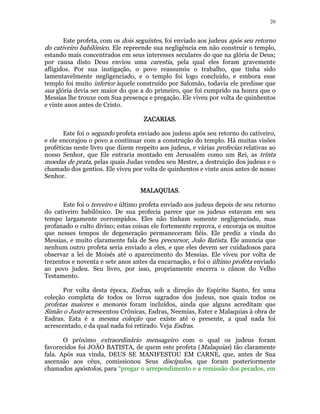 20 
Este profeta, com os dois seguintes, foi enviado aos judeus após seu retorno 
do cativeiro babilônico. Ele repreende sua negligência em não construir o templo, 
estando mais concentrados em seus interesses seculares do que na glória de Deus; 
por causa disto Deus enviou uma carestia, pela qual eles foram gravemente 
afligidos. Por sua instigação, o povo reassumiu o trabalho, que tinha sido 
lamentavelmente negligenciado, e o templo foi logo concluído, e embora esse 
templo foi muito inferior àquele construído por Salomão, todavia ele predisse que 
sua glória devia ser maior do que a do primeiro, que foi cumprido na honra que o 
Messias lhe trouxe com Sua presença e pregação. Ele viveu por volta de quinhentos 
e vinte anos antes de Cristo. 
ZZZZAAAACCCCAAAARRRRIIIIAAAASSSS.. 
Este foi o segundo profeta enviado aos judeus após seu retorno do cativeiro, 
e ele encorajou o povo a continuar com a construção do templo. Há muitas visões 
proféticas neste livro que dizem respeito aos judeus, e várias profecias relativas ao 
nosso Senhor, que Ele entraria montado em Jerusalém como um Rei, as trinta 
moedas de prata, pelas quais Judas vendeu seu Mestre, a destruição dos judeus e o 
chamado dos gentios. Ele viveu por volta de quinhentos e vinte anos antes de nosso 
Senhor. 
MMMMAAAALLLLAAAAQQQQUUUUIIIIAAAASSSS. 
Este foi o terceiro e último profeta enviado aos judeus depois de seu retorno 
do cativeiro babilônico. De sua profecia parece que os judeus estavam em seu 
tempo largamente corrompidos. Eles não tinham somente negligenciado, mas 
profanado o culto divino; estas coisas ele fortemente reprova, e encoraja os muitos 
que nesses tempos de degeneração permaneceram fiéis. Ele prediz a vinda do 
Messias, e muito claramente fala de Seu precursor, João Batista. Ele anuncia que 
nenhum outro profeta seria enviado a eles, e que eles devem ser cuidadosos para 
observar a lei de Moisés até o aparecimento do Messias. Ele viveu por volta de 
trezentos e noventa e sete anos antes da encarnação, e foi o último profeta enviado 
ao povo judeu. Seu livro, por isso, propriamente encerra o cânon do Velho 
Testamento. 
Por volta desta época, Esdras, sob a direção do Espírito Santo, fez uma 
coleção completa de todos os livros sagrados dos judeus, nos quais todos os 
profetas maiores e menores foram incluídos, ainda que alguns acreditam que 
Simão o Justo acrescentou Crônicas, Esdras, Neemias, Ester e Malaquias à obra de 
Esdras. Esta é a mesma coleção que existe até o presente, a qual nada foi 
acrescentado, e da qual nada foi retirado. Veja Esdras. 
O próximo extraordinário mensageiro com o qual os judeus foram 
favorecidos foi JOÃO BATISTA, de quem este profeta (Malaquias) tão claramente 
fala. Após sua vinda, DEUS SE MANIFESTOU EM CARNE, que, antes de Sua 
ascensão aos céus, comissionou Seus discípulos, que foram posteriormente 
chamados apóstolos, para “pregar o arrependimento e a remissão dos pecados, em 
 