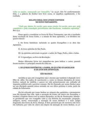 21 
todas as nações, começando por Jerusalém,” Lc 24.47. Isto foi conformemente 
feito, e a palavra do Senhor teve livre curso, se espalhou rapidamente, e foi 
exaltada. 
RELATO GERAL RRREEELLLAAATTTOOO GGGEEERRRAAALLL DDDDOOOOSSSS LLLLIIIIVVVVRRRROOOOSSSS CCCCOOOONNNNTTTTIIIIDDDDOOOOSSSS 
NNNNOOOO NNNNOOOOVVVVOOOO TTTTEEEESSSSTTTTAAAAMMMMEEEENNNNTTTTOOOO. 
“Tudo que dantes foi escrito, para nosso ensino foi escrito, para que, pela 
constância e pela consolação provenientes das Escrituras, tenhamos esperança,” 
Rm 15.4. 
Passo agora a considerar os livros do Novo Testamento, que são o resultado 
desta revelação de Jesus Cristo, e a missão de Seus apóstolos, e os dividirei em 
quatro classes: 
I. Os livros históricos: incluindo os quatro Evangelhos e os Atos dos 
Apóstolos. 
II. As treze epístolas de São Paulo. 
III. As epístolas universais ou gerais: a saber, de Tiago, Pedro, João e Judas. 
IV. O Apocalipse, ou livro da Revelação. 
Destes diferentes livros irei empenhar-me para indicar o autor, quando 
foram escritos e o principal assunto de cada um. 
IIII.... OOOOSSSS LLLLIIIIVVVVRRRROOOOSSSS HHHHIIIISSSSTTTTÓÓÓÓRRRRIIIICCCCOOOOSSSS,,,, AAAA SSSSAAAABBBBEEEERRRR,,,, OOOOSSSS QQQQUUUUAAAATTTTRRRROOOO EEEEVVVVAAAANNNNGGGGEEEELLLLHHHHOOOOSSSS 
EEEE OOOOSSSS AAAATTTTOOOOSSSS DDDDOOOOSSSS AAAAPPPPÓÓÓÓSSSSTTTTOOOOLLLLOOOOSSSS. 
SSSSÃÃÃÃOOOO MMMMAAAATTTTEEEEUUUUSSSS. 
Acredita-se que este evangelista seja o mesmo que também é chamado Levi, 
filho de Alfeu. Era judeu de nascimento e, como os demais discípulos de nosso 
Senhor, natural da Galiléia, e parece ter sido primeiramente um cobrador de 
impostos públicos sob o governo romano. Ele foi chamado por nosso Senhor para 
ser um discípulo quando estava sentado em seu ofício próximo à costa, perto da 
cidade de Cafarnaum. 
Ele foi colocado por nosso Senhor no número dos apóstolos, e permaneceu 
com Ele durante Sua vida. Após a ascenção de Cristo, ele esteve em Jerusalém, e 
recebeu o Espírito Santo com os outros discípulos, no dia de Pentecostes. Admite-se 
geralmente que seu evangelho (isto é, sua história da encarnação, pregação, 
milagres, morte, ressurreição e ascenção de nosso Senhor) é o mais antigo 
fragmento dos livros da Nova Aliança. É bem provável que ele escreveu este livro 
em hebraico, por volta do oitavo ano depois da ascenção de nosso Senhor, ou 37 
 