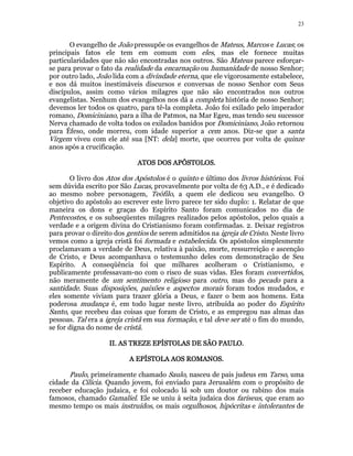 23 
O evangelho de João pressupõe os evangelhos de Mateus, Marcos e Lucas; os 
principais fatos ele tem em comum com eles, mas ele fornece muitas 
particularidades que não são encontradas nos outros. São Mateus parece esforçar-se 
para provar o fato da realidade da encarnação ou humanidade de nosso Senhor; 
por outro lado, João lida com a divindade eterna, que ele vigorosamente estabelece, 
e nos dá muitos inestimáveis discursos e conversas de nosso Senhor com Seus 
discípulos, assim como vários milagres que não são encontrados nos outros 
evangelistas. Nenhum dos evangelhos nos dá a completa história de nosso Senhor; 
devemos ler todos os quatro, para tê-la completa. João foi exilado pelo imperador 
romano, Domiciniano, para a ilha de Patmos, na Mar Egeu, mas tendo seu sucessor 
Nerva chamado de volta todos os exilados banidos por Domiciniano, João retornou 
para Éfeso, onde morreu, com idade superior a cem anos. Diz-se que a santa 
Virgem viveu com ele até sua [NT: dela] morte, que ocorreu por volta de quinze 
anos após a crucificação. 
AAAATTTTOOOOSSSS DDDDOOOOSSSS AAAAPPPPÓÓÓÓSSSSTTTTOOOOLLLLOOOOSSSS. 
O livro dos Atos dos Apóstolos é o quinto e último dos livros históricos. Foi 
sem dúvida escrito por São Lucas, provavelmente por volta de 63 A.D., e é dedicado 
ao mesmo nobre personagem, Teófilo, a quem ele dedicou seu evangelho. O 
objetivo do apóstolo ao escrever este livro parece ter sido duplo: 1. Relatar de que 
maneira os dons e graças do Espírito Santo foram comunicados no dia de 
Pentecostes, e os subseqüentes milagres realizados pelos apóstolos, pelos quais a 
verdade e a origem divina do Cristianismo foram confirmadas. 2. Deixar registros 
para provar o direito dos gentios de serem admitidos na igreja de Cristo. Neste livro 
vemos como a igreja cristã foi formada e estabelecida. Os apóstolos simplesmente 
proclamavam a verdade de Deus, relativa à paixão, morte, ressurreição e ascenção 
de Cristo, e Deus acompanhava o testemunho deles com demonstração de Seu 
Espírito. A conseqüência foi que milhares acolheram o Cristianismo, e 
publicamente professavam-no com o risco de suas vidas. Eles foram convertidos, 
não meramente de um sentimento religioso para outro, mas do pecado para a 
santidade. Suas disposições, paixões e aspectos morais foram todos mudados, e 
eles somente viviam para trazer glória a Deus, e fazer o bem aos homens. Esta 
poderosa mudança é, em todo lugar neste livro, atribuída ao poder do Espírito 
Santo, que recebeu das coisas que foram de Cristo, e as empregou nas almas das 
pessoas. Tal era a igreja cristã em sua formação, e tal deve ser até o fim do mundo, 
se for digna do nome de cristã. 
IIIIIIII.... AAAASSSS TTTTRRRREEEEZZZZEEEE EEEEPPPPÍÍÍÍSSSSTTTTOOOOLLLLAAAASSSS DDDDEEEE SSSSÃÃÃÃOOOO PPPPAAAAUUUULLLLOOOO. 
AAAA EEEEPPPPÍÍÍÍSSSSTTTTOOOOLLLLAAAA AAAAOOOOSSSS RRRROOOOMMMMAAAANNNNOOOOSSSS. 
Paulo, primeiramente chamado Saulo, nasceu de pais judeus em Tarso, uma 
cidade da Cilícia. Quando jovem, foi enviado para Jerusalém com o propósito de 
receber educação judaica, e foi colocado lá sob um doutor ou rabino dos mais 
famosos, chamado Gamaliel. Ele se uniu à seita judaica dos fariseus, que eram ao 
mesmo tempo os mais instruídos, os mais orgulhosos, hipócritas e intolerantes de 
 