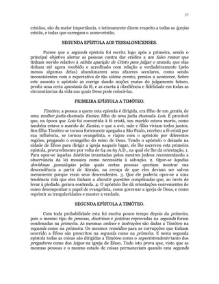 27 
cristãos, são da maior importância, e intimamente dizem respeito a todas as igrejas 
cristãs, e todas que carregam o nome cristão. 
SEGUNDA EPÍSTOLA SSSEEEGGGUUUNNNDDDAAA EEEPPPÍÍÍSSSTTTOOOLLLAAA AAAAOOOOSSSS TTTTEEEESSSSSSSSAAAALLLLOOOONNNNIIIICCCCEEEENNNNSSSSEEEESSSS. 
Parece que a segunda epístola foi escrita logo após a primeira, sendo o 
principal objetivo alertar as pessoas contra dar crédito a um falso rumor que 
tinham ouvido relativo à súbita aparição de Cristo para julgar o mundo, que elas 
tinham até agora recebido e acreditado com relação a verdadeiramente (pelo 
menos algumas delas) abandonarem seus afazeres seculares, como sendo 
inconsistentes com a expectativa de tão solene evento, prestes a acontecer. Sobre 
este assunto o apóstolo as corrige dando noções exatas do julgamento futuro, 
prediz uma certa apostasia da fé, e as exorta à obediência e fidelidade em todas as 
circunstâncias da vida nas quais Deus pode colocá-las. 
PPPPRRRRIIIIMMMMEEEEIIIIRRRRAAAA EEEEPPPPÍÍÍÍSSSSTTTTOOOOLLLLAAAA AAAA TTTTIIIIMMMMÓÓÓÓTTTTEEEEOOOO.. 
Timóteo, a pessoa a quem esta epístola é dirigida, era filho de um gentio, de 
uma mulher judia chamada Eunice, filho de uma judia chamada Lois. É provável 
que, na época que Lois foi convertida à fé cristã, seu marido estava morto, como 
também estava o marido de Eunice, e que a avó, mãe e filho viviam todos juntos. 
Seu filho Timóteo se tornou fortemente apegado a São Paulo, recebeu a fé cristã por 
sua influência, se tornou evangelista, e viajou com o apóstolo por diferentes 
regiões, pregando o evangelho do reino de Deus. Tendo o apóstolo o deixado na 
cidade de Éfeso para dirigir a igreja naquele lugar, ele lhe escreveu esta primeira 
epístola, provavelmente por volta de 64 ou 65 A.D., na qual ele lhe dá orientação, 1. 
Para opor-se àquelas histórias inventadas pelos mestres judeus recomendando a 
observância da lei mosaica como necessária à salvação. 2. Opor-se àquelas 
duvidosas genealogias pelas quais certas pessoas queriam mostrar sua 
descendência a partir de Abraão, na crença de que eles deviam ser salvos 
meramente porque eram seus descendentes. 3. Que ele poderia opor-se a uma 
tendência tola que eles tinham a discutir questões complicadas que, ao invés de 
levar à piedade, gerava contenda. 4. O apóstolo lhe dá orientações convenientes de 
como desempenhar o papel de evangelista, como governar a igreja de Deus, e como 
reprimir as irregularidades e manter a verdade. 
SSSSEEEEGGGGUUUUNNNNDDDDAAAA EEEEPPPPÍÍÍÍSSSSTTTTOOOOLLLLAAAA AAAA TTTTIIIIMMMMÓÓÓÓTTTTEEEEOOOO. 
Com toda probabilidade esta foi escrita pouco tempo depois da primeira, 
pois o mesmo tipo de pessoas, doutrinas e práticas reprovadas na segunda foram 
condenadas na primeira. As mesmas ordens e instruções são dadas a Timóteo na 
segunda como na primeira. Os mesmos remédios para as corrupções que tinham 
ocorrido a Éfeso são prescritos na segunda como na primeira. E nesta segunda 
epístola todas as coisas são dirigidas a Timóteo como o superintendente tanto dos 
pregadores como dos leigos na igreja de Éfeso. Tudo isto prova que, visto que as 
mesmas pessoas e o mesmo estado de coisas permaneciam quando esta segunda 
 