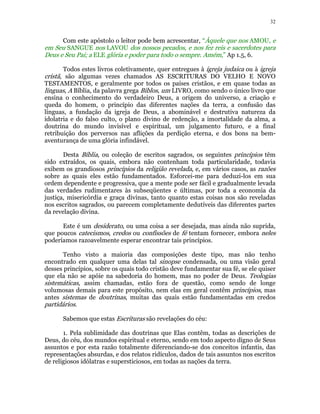32 
Com este apóstolo o leitor pode bem acrescentar, “Àquele que nos AMOU, e 
em Seu SANGUE nos LAVOU dos nossos pecados, e nos fez reis e sacerdotes para 
Deus e Seu Pai; a ELE glória e poder para todo o sempre. Amém,” Ap 1.5, 6. 
Todos estes livros coletivamente, quer entregues à igreja judaica ou à igreja 
cristã, são algumas vezes chamados AS ESCRITURAS DO VELHO E NOVO 
TESTAMENTOS, e geralmente por todos os países cristãos, e em quase todas as 
línguas, A Bíblia, da palavra grega Biblos, um LIVRO, como sendo o único livro que 
ensina o conhecimento do verdadeiro Deus, a origem do universo, a criação e 
queda do homem, o princípio das diferentes nações da terra, a confusão das 
línguas, a fundação da igreja de Deus, a abominável e destrutiva natureza da 
idolatria e do falso culto, o plano divino de redenção, a imortalidade da alma, a 
doutrina do mundo invisível e espiritual, um julgamento futuro, e a final 
retribuição dos perversos nas aflições da perdição eterna, e dos bons na bem-aventurança 
de uma glória infindável. 
Desta Bíblia, ou coleção de escritos sagrados, os seguintes princípios têm 
sido extraídos, os quais, embora não contenham toda particularidade, todavia 
exibem os grandiosos princípios da religião revelada, e, em vários casos, as razões 
sobre as quais eles estão fundamentados. Esforcei-me para deduzi-los em sua 
ordem dependente e progressiva, que a mente pode ser fácil e gradualmente levada 
das verdades rudimentares às subseqüentes e últimas, por toda a economia da 
justiça, misericórdia e graça divinas, tanto quanto estas coisas nos são reveladas 
nos escritos sagrados, ou parecem completamente dedutíveis das diferentes partes 
da revelação divina. 
Este é um desiderato, ou uma coisa a ser desejada, mas ainda não suprida, 
que poucos catecismos, credos ou confissões de fé tentam fornecer, embora neles 
poderíamos razoavelmente esperar encontrar tais princípios. 
Tenho visto a maioria das composições deste tipo, mas não tenho 
encontrado em qualquer uma delas tal sinopse condensada, ou uma visão geral 
desses princípios, sobre os quais todo cristão deve fundamentar sua fé, se ele quiser 
que ela não se apóie na sabedoria do homem, mas no poder de Deus. Teologias 
sistemáticas, assim chamadas, estão fora de questão, como sendo de longe 
volumosas demais para este propósito, nem elas em geral contêm princípios, mas 
antes sistemas de doutrinas, muitas das quais estão fundamentadas em credos 
partidários. 
Sabemos que estas Escrituras são revelações do céu: 
1. Pela sublimidade das doutrinas que Elas contêm, todas as descrições de 
Deus, do céu, dos mundos espiritual e eterno, sendo em todo aspecto digno de Seus 
assuntos e por esta razão totalmente diferenciando-se dos conceitos infantis, das 
representações absurdas, e dos relatos ridículos, dados de tais assuntos nos escritos 
de religiosos idólatras e supersticiosos, em todas as nações da terra. 
 