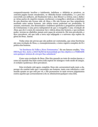 34 
comparativamente incultos e totalmente indefesos, a idolatria se prostrou, os 
oráculos pagãos foram emudecidos, os filósofos foram confundidos, e o povo foi 
convertido aos milhares, até finalmente toda a Ásia Menor e a Grécia, com a Itália e 
as várias partes do império romano, receberam o evangelho e aboliram a idolatria! 
Se esta doutrina não tivesse sido de Deus, e Ele não tivesse por Sua onipotência 
auxiliado estes santos homens, tais efeitos nunca poderiam ser produzidos. O 
sucesso, entretanto, dos desarmados e indefesos apóstolos e pregadores primitivos 
do Cristianismo é uma prova indisputável de que o evangelho é uma revelação de 
Deus, que ele é o meio de comunicar luz e vida às almas dos homens, e que nenhum 
poder, terreno ou diabólico, jamais será capaz de arruiná-lo. Ele tem prevalecido, e 
deve prevalecer, até que toda a terra seja subjugada e o universo seja repleto da 
glória de Deus. Amém. 
Todas estas são provas que não podem ser contestadas, que estas Escrituras 
são uma revelação de Deus, e, conseqüentemente, o único registro completo de fé e 
prática dos homens. 
“As Escrituras do Velho e Novo Testamentos,” diz um famoso erudito, “têm 
DEUS por Seu Autor, a SALVAÇÃO da humanidade por Seu objetivo e a VERDADE 
sem qualquer mistura de erro por Sua substância.” 
Como uma revelação de Deus, Elas têm passado no teste de muitas épocas, e 
como tal mantido Sua base contra toda espécie de inimigos e todo modo de ataque. 
A verdade é poderosa e deve prevalecer. 
Esta revelação está agora completa. Deus não acrescentará nada mais a ela, 
porque ela contém tudo que é necessário aos homens, tanto com referência a este 
mundo quanto ao que está por vir, e Ele pronunciou os mais severos julgamentos 
contra aqueles que acrescentarem a ela ou diminuirem qualquer coisa dela. 
 