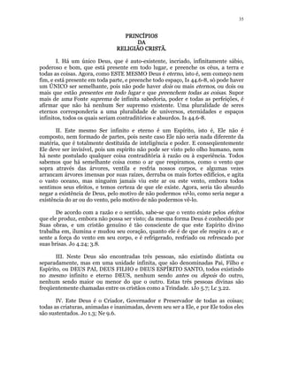 35 
PPPPRRRRIIIINNNNCCCCÍÍÍÍPPPPIIIIOOOOSSSS 
DDDDAAAA 
RRRREEEELLLLIIIIGGGGIIIIÃÃÃÃOOOO CCCCRRRRIIIISSSSTTTTÃÃÃÃ.. 
I. Há um único Deus, que é auto-existente, incriado, infinitamente sábio, 
poderoso e bom, que está presente em todo lugar, e preenche os céus, a terra e 
todas as coisas. Agora, como ESTE MESMO Deus é eterno, isto é, sem começo nem 
fim, e está presente em toda parte, e preenche todo espaço, Is 44.6-8, só pode haver 
um ÚNICO ser semelhante, pois não pode haver dois ou mais eternos, ou dois ou 
mais que estão presentes em todo lugar e que preenchem todas as coisas. Supor 
mais de uma Fonte suprema de infinita sabedoria, poder e todas as perfeições, é 
afirmar que não há nenhum Ser supremo existente. Uma pluralidade de seres 
eternos corresponderia a uma pluralidade de universos, eternidades e espaços 
infinitos, todos os quais seriam contraditórios e absurdos. Is 44.6-8. 
II. Este mesmo Ser infinito e eterno é um Espírito, isto é, Ele não é 
composto, nem formado de partes, pois neste caso Ele não seria nada diferente da 
matéria, que é totalmente destituída de inteligência e poder. E conseqüentemente 
Ele deve ser invisível, pois um espírito não pode ser visto pelo olho humano, nem 
há neste postulado qualquer coisa contraditória à razão ou à experiência. Todos 
sabemos que há semelhante coisa como o ar que respiramos, como o vento que 
sopra através das árvores, ventila e resfria nossos corpos, e algumas vezes 
arrancam árvores imensas por suas raízes, derruba os mais fortes edifícios, e agita 
o vasto oceano, mas ninguém jamais viu este ar ou este vento, embora todos 
sentimos seus efeitos, e temos certeza de que ele existe. Agora, seria tão absurdo 
negar a existência de Deus, pelo motivo de não podermos vê-lo, como seria negar a 
existência do ar ou do vento, pelo motivo de não podermos vê-lo. 
De acordo com a razão e o sentido, sabe-se que o vento existe pelos efeitos 
que ele produz, embora não possa ser visto; da mesma forma Deus é conhecido por 
Suas obras, e um cristão genuíno é tão consciente de que este Espírito divino 
trabalha em, ilumina e mudou seu coração, quanto ele é de que ele respira o ar, e 
sente a força do vento em seu corpo, e é refrigerado, resfriado ou refrescado por 
suas brisas. Jo 4.24; 3.8. 
III. Neste Deus são encontradas três pessoas, não existindo distinta ou 
separadamente, mas em uma unidade infinita, que são denominadas Pai, Filho e 
Espírito, ou DEUS PAI, DEUS FILHO e DEUS ESPÍRITO SANTO, todos existindo 
no mesmo infinito e eterno DEUS, nenhum sendo antes ou depois do outro, 
nenhum sendo maior ou menor do que o outro. Estas três pessoas divinas são 
freqüentemente chamadas entre os cristãos como a Trindade. 1Jo 5.7; Lc 3.22. 
IV. Este Deus é o Criador, Governador e Preservador de todas as coisas; 
todas as criaturas, animadas e inanimadas, devem seu ser a Ele, e por Ele todos eles 
são sustentados. Jo 1.3; Ne 9.6. 
 