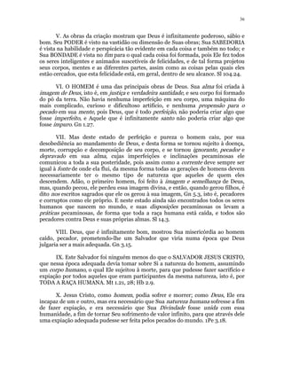 36 
V. As obras da criação mostram que Deus é infinitamente poderoso, sábio e 
bom. Seu PODER é visto na vastidão ou dimensão de Suas obras; Sua SABEDORIA 
é vista na habilidade e perspicácia tão evidente em cada coisa e também no todo; e 
Sua BONDADE é vista no fim para o qual cada coisa foi formada, pois Ele fez todos 
os seres inteligentes e animados suscetíveis de felicidades, e de tal forma projetou 
seus corpos, mentes e as diferentes partes, assim como as coisas pelas quais eles 
estão cercados, que esta felicidade está, em geral, dentro de seu alcance. Sl 104.24. 
VI. O HOMEM é uma das principais obras de Deus. Sua alma foi criada à 
imagem de Deus, isto é, em justiça e verdadeira santidade, e seu corpo foi formado 
do pó da terra. Não havia nenhuma imperfeição em seu corpo, uma máquina do 
mais complicado, curioso e dificultoso artifício, e nenhuma propensão para o 
pecado em sua mente, pois Deus, que é todo perfeição, não poderia criar algo que 
fosse imperfeito, e Aquele que é infinitamente santo não poderia criar algo que 
fosse impuro. Gn 1.27. 
VII. Mas deste estado de perfeição e pureza o homem caiu, por sua 
desobediência ao mandamento de Deus, e desta forma se tornou sujeito à doença, 
morte, corrupção e decomposição de seu corpo, e se tornou ignorante, pecador e 
depravado em sua alma, cujas imperfeições e inclinações pecaminosas ele 
comunicou a toda a sua posteridade, pois assim como a corrente deve sempre ser 
igual à fonte de onde ela flui, da mesma forma todas as gerações de homens devem 
necessariamente ter o mesmo tipo de natureza que aqueles de quem eles 
descendem. Adão, o primeiro homem, foi feito à imagem e semelhança de Deus, 
mas, quando pecou, ele perdeu essa imagem divina, e então, quando gerou filhos, é 
dito nos escritos sagrados que ele os gerou à sua imagem, Gn 5.3, isto é, pecadores 
e corruptos como ele próprio. E neste estado ainda são encontrados todos os seres 
humanos que nascem no mundo, e suas disposições pecaminosas os levam a 
práticas pecaminosas, de forma que toda a raça humana está caída, e todos são 
pecadores contra Deus e suas próprias almas. Sl 14.3. 
VIII. Deus, que é infinitamente bom, mostrou Sua misericórdia ao homem 
caído, pecador, prometendo-lhe um Salvador que viria numa época que Deus 
julgaria ser a mais adequada. Gn 3.15. 
IX. Este Salvador foi ninguém menos do que o SALVADOR JESUS CRISTO, 
que nessa época adequada devia tomar sobre Si a natureza do homem, assumindo 
um corpo humano, o qual Ele sujeitou à morte, para que pudesse fazer sacrifício e 
expiação por todos aqueles que eram participantes da mesma natureza, isto é, por 
TODA A RAÇA HUMANA. Mt 1.21, 28; Hb 2.9. 
X. Jesus Cristo, como homem, podia sofrer e morrer; como Deus, Ele era 
incapaz de um e outro, mas era necessário que Sua natureza humana sofresse a fim 
de fazer expiação, e era necessário que Sua Divindade fosse unida com essa 
humanidade, a fim de tornar Seu sofrimento de valor infinito, para que através dele 
uma expiação adequada pudesse ser feita pelos pecados do mundo. 1Pe 3.18. 
 