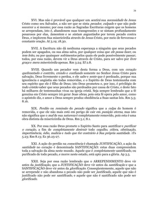 38 
XVI. Mas não é provável que qualquer um sentirá sua necessidade de Jesus 
Cristo como seu Salvador, a não ser que se sinta pecador, culpado e que não pode 
socorrer a si mesmo; por essa razão as Sagradas Escrituras exigem que os homens 
se arrependam, isto é, abandonem suas transgressões e se sintam profundamente 
pesarosos por elas, lamentem e se sintam angustiados por terem pecado contra 
Deus, e implorem Sua misericórdia através de Jesus Cristo, por meio de fervorosa e 
constante oração. At 3.19; 18.30. 
XVII. A Escritura não dá nenhuma esperança a ninguém que seus pecados 
podem ser apagados, ou sua alma salva, por qualquer coisa que ele possa fazer, ou 
tem feito, ou por quaisquer sofrimentos pelos quais ele pode possivelmente passar; 
todos, por essa razão, devem vir a Deus através de Cristo, para ser salvo por livre 
graça e mera misericórdia apenas. Rm 3.24; Ef 2.8. 
XVIII. Quando um pecador vem desta forma a Deus, com um coração 
quebrantado e contrito, crendo e confiando somente no Senhor Jesus Cristo para 
salvação, Deus livremente o perdoa, e ele sabe e sente que é perdoado, porque sua 
ignorância e angústia são todas removidas, e o Espírito de Deus testemunha com 
seu espírito que ele é filho de Deus; isto Deus prometeu e, por isso, é privilégio de 
todo cristão saber que seus pecados são perdoados por causa de Cristo, e deste fato 
há milhares de testemunhas vivas na igreja cristã. Seja sempre lembrado que a fé 
genuína em Cristo sempre irá gerar boas obras, pois esta fé opera pelo amor, como 
o apóstolo diz, e amor a Deus sempre produz obediência a Suas santas leis. Rm 5.5; 
8.16. 
XIX. Perdão ou remissão do pecado significa que a culpa do homem é 
removida, e que ele não mais está em perigo de cair em punição eterna, mas isto 
não significa que o mal de sua natureza é completamente removido, pois esta é uma 
obra distinta da misericórdia de Deus. Rm 5.1; 8.1. 
XX. Por essa razão Deus promete o Espírito Santo para santificar e purificar 
o coração, a fim de completamente destruir todo orgulho, cólera, obstinação, 
impertinência, ódio, malícia e tudo que for contrário à Sua própria santidade. 1Ts 
5.23; Rm 8.13; Ez 36.25-27. 
XXI. A ação do perdão na consciência é chamada JUSTIFICAÇÃO, a ação da 
santidade no coração é denominada SANTIFICAÇÃO: estas duas compreendem 
toda a salvação da alma neste mundo. Aquele que é completamente santificado, ou 
purificado de todo pecado, e morre neste estado, está apto para a glória. Ap 3.5. 
XXII. Seja por essa razão lembrado que o ARREPENDIMENTO deve vir 
antes da justificação, que a JUSTIFICAÇÃO deve vir antes da santificação e que a 
SANTIFICAÇÃO deve vir antes da glorificação. Conseqüentemente, aquele que não 
se arrepende e não abandona o pecado não pode ser justificado, aquele que não é 
justificado não pode ser santificado, e aquele que não é santificado não pode ser 
glorificado. 
 