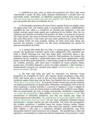 6 
2. Lembreis-vos que, como as almas dos pecadores são salvas pela mera 
misericórdia e poder de Deus, pelos mesmos fundamentos o mundo deve ser 
convertido; poder, autoridade, ou influência humanos podem fazer pouco aqui: 
“Não por força nem por poder, mas pelo meu Espírito, diz o Senhor dos exércitos,” 
que esta grande obra deve ser realizada. Zc 4.6. 
3. Os discípulos primitivos de Jesus Cristo, quando foram aos pagãos, como 
vós agora estais indo, não tinham nada a recomendá-los senão a simplicidade e 
santidade de suas vidas, e a excelência da doutrina que pregavam; e eles não 
tinham nenhum apoio senão aquele que receberam de seu Senhor. Mas isto era 
suficiente para demolir as fortalezas do pecado e do diabo. As armas de sua guerra 
não eram carnais, tais como os homens terrenos usam, mas elas eram espirituais, 
tais como Deus provê: e elas eram, por essa razão, poderosas por causa de Deus. 
Eles tinham Cristo em seus corações, tinham um forte amor pelas almas que 
perecem dos homens, e partiram em Sua força, proclamando aos gentios as 
riquezas insondáveis de Cristo. 
4. A mesma obra ainda deve ser feita, e a mesma graça e simplicidade de 
coração são igualmente requisitos agora como antigamente. Não suponhais que 
força e ciência humanas, por mais que sejam úteis, executarão agora o que, 
naqueles tempos primitivos, requeria o braço do Todo-poderoso. Os corações dos 
pecadores são tão sombrios e endurecidos agora como eram antigamente, e nada 
senão a luz de Deus pode iluminá-los, e nada senão o poder de Deus pode amolecê- 
los. Confieis, portanto, nele, tanto para o benefício de vossas próprias almas, 
quanto para o benefício daqueles a quem vós podeis ministrar: e lhes mostreis, e 
continuamente avançeis vós mesmos, para aquele “Cordeiro de Deus, que tira o 
pecado do mundo,” Jo 1.29. 
5. Há mais uma coisa que pode ser necessário vos informar. Como 
pregadores do evangelho de Jesus, não espereis honras mundanas; estas Jesus 
Cristo não tomou para si, nem as deu aos Seus discípulos. Se fordes fiéis, vós 
recebereis aquela honra que vem de Deus: Seu Espírito dirá em vossos corações, 
“Muito bem, servos bons e fiéis.” Ao invés de receber a honra que vem dos homens, 
vós podeis possivelmente ser desprezados, difamados e perseguidos. Pois as leis de 
Deus condenam o mundo malvado, e o provoca à vingança; e como a religião de 
Cristo não acolhe o mal, da mesma forma os malvados não acolherão essa religião. 
Não vos surpreendais, por isso, se fordes escarnecidos, insultados e maltratados: 
“se a mim me perseguiram,” disse JESUS, “também vos perseguirão a vós.” Isto 
encontraram os discípulos primitivos, mas eles nos contam que, longe de 
desencorajarem por conta disto, “eles regozijaram de terem sido julgados dignos de 
padecer afronta pelo nome de Jesus,” At 5.41. Seus verdadeiros ministros sempre 
encontraram o mesmo espírito nos não convertidos. Vós lestes das perseguições 
dos cristãos primitivos, e também lestes dos muitos homens santos, bispos, 
ministros, e outros que perderam suas vidas neste país, quando o poder ilegal, a 
falsa religião, o zelo cego e o fanatismo selvagem prevaleciam; mas estes 
abençoados mártires todos morreram em exultação - eles glorificavam a Deus nas 
fogueiras e, consumindo-se à estaca nas chamas impetuosas, eles possuíam o maior 
 
