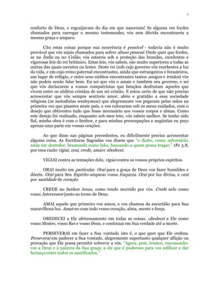 7 
conforto de Deus, e regozijavam do dia em que nasceram! Se alguma vez fordes 
chamados para carregar o mesmo testemunho, vós sem dúvida encontrareis a 
mesma graça e amparo. 
Cito estas coisas porque sua ocorrência é possível - todavia não é muito 
provável que vós sejais chamados para sofrer abuso pessoal. Onde quer que fordes, 
se na Índia ou no Ceilão, vós estareis sob a proteção das brandas, excelentes e 
vigorosas leis do rei britânico. Estas leis, vós sabeis, são muito superiores a todas as 
outras das quais ouvistes ou lestes. Deste rei (sob cujo governo vós recebestes a luz 
da vida, e em cujo reino paternal encontrastes, ainda que estrangeiros e forasteiros, 
um lugar de refúgio, e entre seus súditos encontrastes tantos amigos e irmãos) vós 
não podeis senão falar bem. Eu sei que vós o amais e também seu governo, e sei 
que vós declarareis a vossos compatriotas que bençãos desfrutam aqueles que 
vivem entre os súditos cristãos de um rei cristão. E estou certo de que não preciso 
acrescentar que vós sempre sentireis amor, afeto e gratidão a essa sociedade 
religiosa (os metodistas wesleyanos) que alegremente vos pegaram pelas mãos na 
primeira vez que pisastes neste país, e vos colocaram sob os meus cuidados, com o 
desejo que obtivestes tudo que fosse necessário aos vossos corpos e almas. Como 
este desejo foi realizado, enquanto sob meu teto, vós sabeis melhor. Se tenho sido 
fiel, minha obra é com o Senhor, e para minhas preocupações e angústias eu peço 
apenas uma parte em vossas orações. 
Ao que disse nas páginas precedentes, eu dificilmente preciso acrescentar 
alguma coisa. As Escrituras Sagradas vos dizem que “o diabo, vosso adversário, 
anda em derredor, bramando como leão, buscando a quem possa tragar,” 1Pe 5.8, 
por essa razão vigiai, orai, crede, amai e obedecei. 
VIGIAI contra as tentações dele, vigiai contra os vossos próprios espíritos. 
ORAI muito em particular. Orai para a graça de Deus vos fazer humildes e 
dóceis. Orai para Seu Espírito amparar vossa fraqueza. Orai por luz divina, e orai 
por santidade de coração. 
CREDE no Senhor Jesus, como tendo morrido por vós. Crede nele como 
vosso Intercessor junto ao trono de Deus. 
AMAI aquele que primeiro vos amou, e vos chamou da escuridão para Sua 
maravilhosa luz. Amai-no com todo vosso coração, alma, mente e força. 
OBEDECEI a Ele afetuosamente em todas as coisas, obedecei a Ele como 
vosso Mestre, vosso Rei e vosso Deus, e continuai em Sua verdade até a morte. 
PERSEVERAI em fazer a Sua vontade, isto é, o que quer que Ele ordena. 
Perseverai em padecer a Sua vontade, alegremente suportanto qualquer aflição ou 
provação que Ele possa permitir sobrevir a vós. “Agora, pois, irmãos, encomendo-vos 
a Deus e à palavra da Sua graça; a ele que é poderoso para vos edificar e dar 
herança entre todos os santificados.” 
 