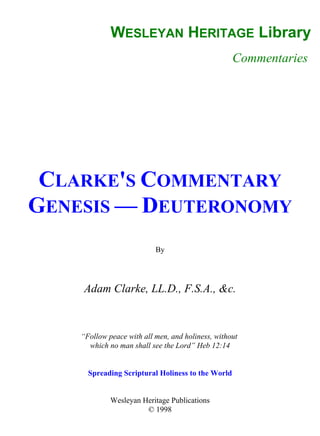 WESLEYAN HERITAGE Library
Commentaries
CLARKE'S COMMENTARY
GENESIS — DEUTERONOMY
By
Adam Clarke, LL.D., F.S.A., &c.
“Follow peace with all men, and holiness, without
which no man shall see the Lord” Heb 12:14
Spreading Scriptural Holiness to the World
Wesleyan Heritage Publications
© 1998
 