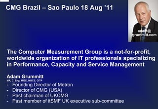 CMG Brazil – Sao Paulo 18 Aug ’11 The Computer Measurement Group is a not-for-profit, worldwide organization of IT professionals specializing in Performance, Capacity and Service Management Adam Grummitt MA, C. Eng, MIEE, MBCS, CITP - Founding Director of Metron - Director of CMG (USA) - Past chairman of UKCMG - Past member of itSMF UK executive sub-committee adam@ grummitt.com 