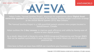 Copyright © 2016 AVEVA Solutions Limited and its subsidiaries. All rights reserved.
Adam Cooke, Yancoal Southey Project, discusses his experiences about Digital Asset
ownership approach and the development of the Yancoal Southey project execution strategy
at the AVEVA World Summit 2016, New Orleans.
The Yancoal Southey Project is a $4B greenfield potash solution mine project located in
Saskatchewan, Canada.
Adam outlines the 5 Key Lessons to improve work efficiency and safely by having ease of
access to your digital assets.
As a result, Adam built a hierarchy using AVEVA Integrated Engineering and Design (IE&D)
that can be applied successfully in your operations no matter where you are in the plants
practical life.
Click here to find out more how AVEVA can transform your business >> www.aveva.com
 