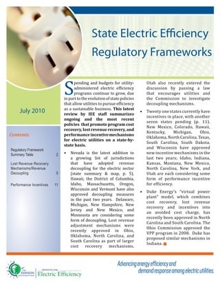 State Electric Efficiency
Regulatory Frameworks
Contents
Regulatory Framework
Summary Table 2
Lost Revenue Recovery
Mechanisms/Revenue
Decoupling 5
Performance Incentives 11
S
pending and budgets for utility-
administered electric efficiency
programs continue to grow, due
in part to the evolution of state policies
that allow utilities to pursue efficiency
as a sustainable business. This latest
review by IEE staff summarizes
ongoing and the most recent
policies that promote program cost
recovery, lost revenue recovery, and
performanceincentivemechanisms
for electric utilities on a state-by-
state basis.
•	 Nevada is the latest addition to
a growing list of jurisdictions
that have adopted revenue
decoupling for the electric sector
(state summary & map, p. 5).
Hawaii, the District of Columbia,
Idaho, Massachusetts, Oregon,
Wisconsin and Vermont have also
approved decoupling measures
in the past two years. Delaware,
Michigan, New Hampshire, New
Jersey and New Mexico, and
Minnesota are considering some
form of decoupling. Lost revenue
adjustment mechanisms were
recently approved in Ohio,
Oklahoma, North Carolina, and
South Carolina as part of larger
cost recovery mechanisms.
Utah also recently entered the
discussion by passing a law
that encourages utilities and
the Commission to investigate
decoupling mechanisms.
•	 Twenty one states currently have
incentives in place, with another
seven states pending (p. 11).
New Mexico, Colorado, Hawaii,
Kentucky, Michigan, Ohio,
Oklahoma, North Carolina, Texas,
South Carolina, South Dakota,
and Wisconsin have approved
new incentive mechanisms in the
last two years; Idaho, Indiana,
Kansas, Montana, New Mexico,
North Carolina, New York, and
Utah are each considering some
form of performance incentive
for efficiency.
•	 Duke Energy’s “virtual power
plant” model, which combines
cost recovery, lost revenue
recovery and incentives into
an avoided cost charge, has
recently been approved in North
Carolina and South Carolina. The
Ohio Commission approved the
VPP program in 2008. Duke has
proposed similar mechanisms in
Indiana. g
July 2010
 
