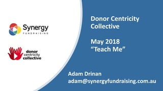 Donor Centricity
Collective
May 2018
“Teach Me”
Adam Drinan
adam@synergyfundraising.com.au
 