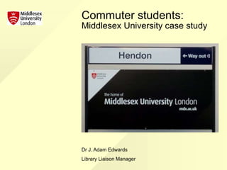 Commuter students:
Middlesex University case study
Dr J. Adam Edwards
Library Liaison Manager
 