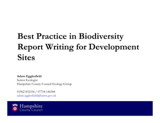 Best Practice in Biodiversity
Report Writing for Development
Sites
Adam Egglesfield
Senior Ecologist
Hampshire County Council Ecology Group

01962 832334 / 07718 146584
adam.egglesfield@hants.gov.uk
 