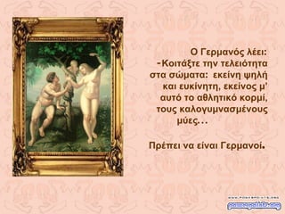 Ο Γερμανός λέει : - Κοιτάξτε την τελειότητα στα σώματα :  εκείνη ψηλή και ευκίνητη, εκείνος μ’ αυτό το αθλητικό κορμί,   τους καλογυμνασμένους μύες ...  Πρέπει να είναι Γερμανοί . 