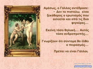 Αμέσως, ο Γάλλος αντέδρασε : -  Δεν το πιστεύω ,  είναι ξεκάθαρος ο ερωτισμός που εκλύεται και από τις δυο φιγούρες ... Εκείνη τόσο θηλυκή ...  Αυτός τόσο ανδροπρεπής ... Γνωρίζουν ότι σύντομα θα έλθει ο πειρασμός ... Πρέπει να είναι Γάλλοι . 