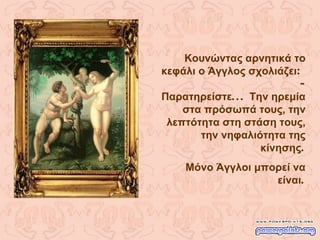 Κουνώντας αρνητικά το κεφάλι ο Άγγλος σχολιάζει :  -  Παρατηρείστε ...  Την ηρεμία στα πρόσωπά τους, την λεπτότητα στη στάση τους, την νηφαλιότητα της κίνησης . Μόνο Άγγλοι μπορεί να είναι . 