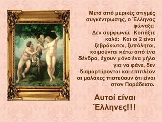 Μετά από μερικές στιγμές συγκέντρωσης, ο Έλληνας φώναξε : Δεν συμφωνώ .  Κοιτάξτε καλά :  Και οι 2 είναι ξεβράκωτοι, ξυπόλητοι, κοιμούνται κάτω από ένα δένδρο,   έχουν μόνο ένα μήλο για να φάνε, δεν διαμαρτύρονται και επιπλέον οι μαλάκες πιστεύουν ότι είναι στον Παράδεισο . Αυτοί είναι Έλληνες !!! 