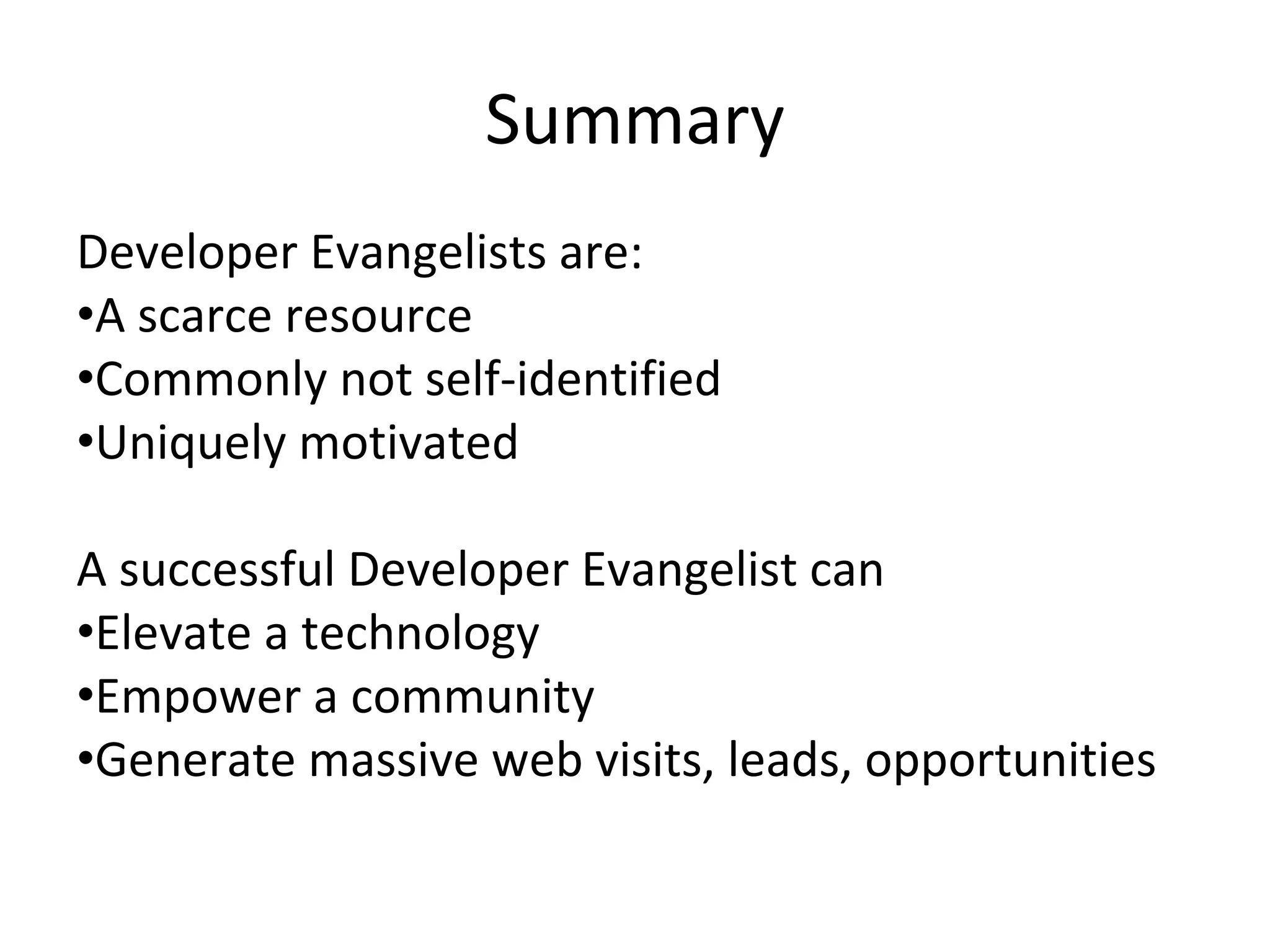Summary
Developer Evangelists are:
•A scarce resource 
•Commonly not self‐identified
•Uniquely motivated

A successful Developer Evangelist can
•Elevate a technology
•Empower a community
•Generate massive web visits, leads, opportunities
 
