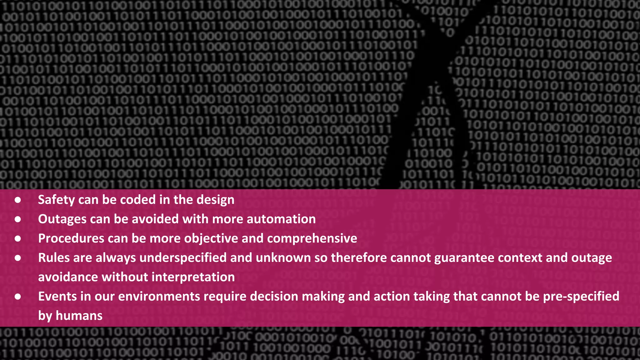 Confidential and Proprietary Information for Moogsoft Inc.
● Safety can be coded in the design
● Outages can be avoided with more automation
● Procedures can be more objective and comprehensive
● Rules are always underspecified and unknown so therefore cannot guarantee context and outage
avoidance without interpretation
● Events in our environments require decision making and action taking that cannot be pre-specified
by humans
 