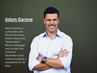 Adam Garone
Adam Garone is
co-founder and
CEO of the mens
health movement
“Movember”.
Which challenges
men to start the
Adam Garone
month of
November clean
shaven and grow a
moustache for 30
days.
 