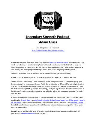 Legendary Strength Podcast
Adam Glass
Get this podcast on iTunes at:
http://legendarystrength.com/go/podcast
Logan: Hey everyone. It’s Logan Christopher with the Legendary Strength podcast. I’m excited about this
week’s call where we’ll be interviewing Adam T. Glass who has been a friend of mine for a couple of
years now, a guy that I observed training and got to meet a while back. He’s been a big influence in my
own training and we’re going to be talking all about that. Thanks for joining us today, Adam.
Adam: It’s a pleasure to be on the show and be able to talk to all you who’s listening.
Logan: So for the people that aren’t familiar with you, can you give a bit of your background?
Adam: Yes. I do a lot of things. I think it’s hard to search for a good label but I compete in group sport.
I’ve been doing that for a couple of years. That is the combination of different lifts, primarily testing the
strength for the fingers, the thumb, the wrist, the total hand. I also compete in Brazilian jiu jitsu. I do a
bit of all-around weight lifting. Besides those things, I really enjoy just a lot of the different directions. A
lot of things I’m going to be talking about on our call today is kind of the changes in training I’ve made
over the years.
I used to do a lot of strongman-type stuff. For you guys listening, very similar, Logan and I share a very
good teacher, Dennis Rogers, so steel bending, tearing decks of cards, horseshoes, lifting up a big weight
off one finger, a lot of those types of things. Then I also love trainer’s kettlebells and kettlebell juggling. I
like a little bit of kettlebell sport. I don’t think I have the patience to be a real competitor in that sport
but I can appreciate it.
Logan: Like me, you like to hit up all different areas of physical culture because it’s all fun, isn’t it?
Copyright © 2013 LegendaryStrength.com All Rights Reserved
 