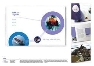 Print
 Client:	          Skills	for	Logistics   Skills	for	Logistics	asked	us	to	produce	an	annual	report	to	show	what	they	          as	well	as	the	‘circles’	theme	which	they	were	keen	to	continue.	They	needed	
                                                                                                                                an	annual	report	that	would	fit	into	their	existing	literature	and	also	have	some	
 Project	Title:	   Annual	Report          had	achieved	so	far	towards	their	ultimate	goal	of	fully	integrating	all	logistics	
 Contribution:	    Design	&	artwork       sectors.	An	established	logo	and	corporate	guidelines	were	already	in	existence	      stand-out.
 