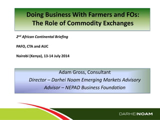 © Darhei Noam (Pty) Ltd 2014
2nd African Continental Briefing
PAFO, CTA and AUC
Nairobi (Kenya), 13-14 July 2014
Doing Business With Farmers and FOs:
The Role of Commodity Exchanges
Adam Gross, Consultant
Director – Darhei Noam Emerging Markets Advisory
Advisor – NEPAD Business Foundation
 