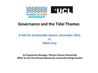 Governance and the Tidal Thames
A Talk for Sustainable Severn, December 2015
by
Adam Guy
Ex-Programme Manager, Thames Estuary Partnership
Office for the Vice-Provost (Research), University College London
 