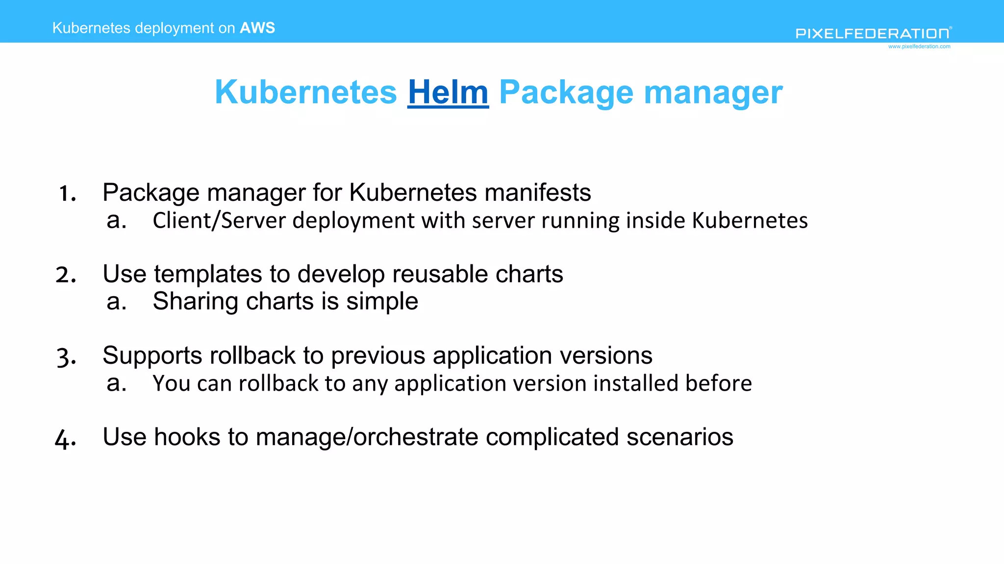 www.pixelfederation.com
1. Package manager for Kubernetes manifests
a. Client/Server deployment with server running inside Kubernetes
2. Use templates to develop reusable charts
a. Sharing charts is simple
3. Supports rollback to previous application versions
a. You can rollback to any application version installed before
4. Use hooks to manage/orchestrate complicated scenarios
Kubernetes deployment on AWS
Kubernetes Helm Package manager
 