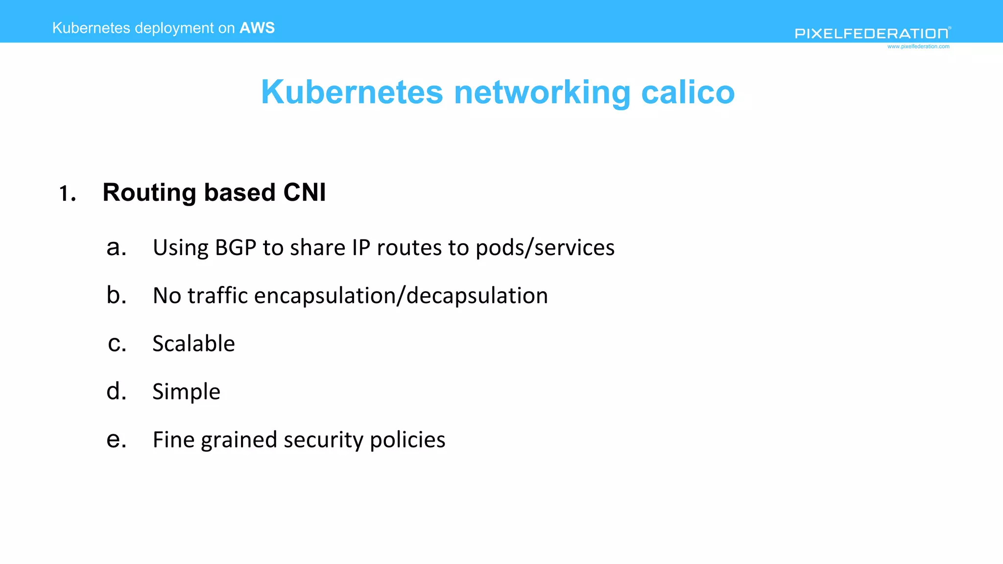 www.pixelfederation.com
1. Routing based CNI
a. Using BGP to share IP routes to pods/services
b. No traffic encapsulation/decapsulation
c. Scalable
d. Simple
e. Fine grained security policies
Kubernetes deployment on AWS
Kubernetes networking calico
 