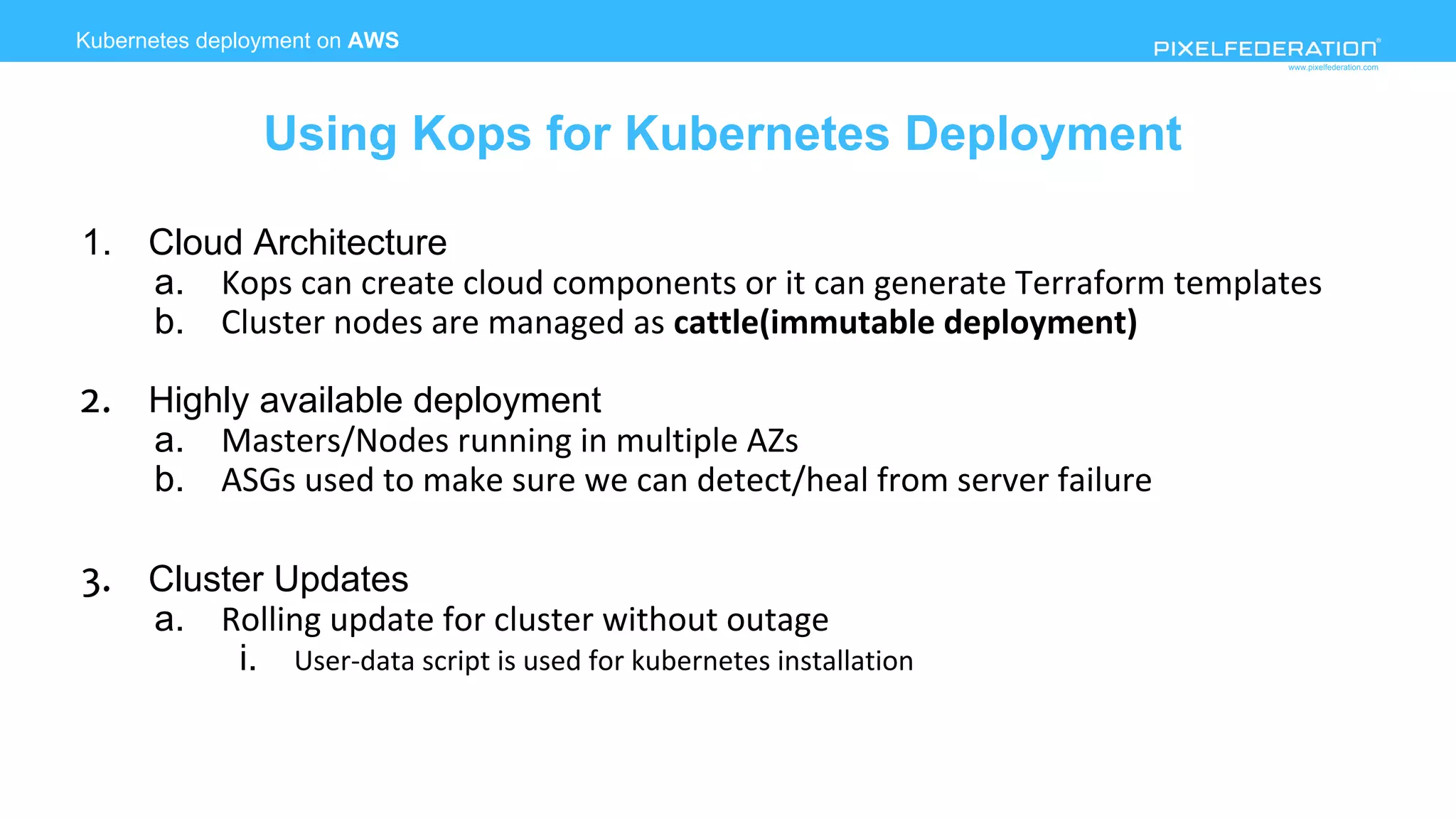 www.pixelfederation.com
Kubernetes deployment on AWS
Using Kops for Kubernetes Deployment
1. Cloud Architecture
a. Kops can create cloud components or it can generate Terraform templates
b. Cluster nodes are managed as cattle(immutable deployment)
2. Highly available deployment
a. Masters/Nodes running in multiple AZs
b. ASGs used to make sure we can detect/heal from server failure
3. Cluster Updates
a. Rolling update for cluster without outage
i. User-data script is used for kubernetes installation
 