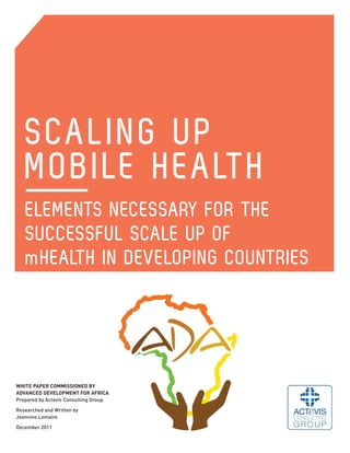 SCALING UP
   MOBILE HEALTH
   ELEMENTS NECESSARY FOR THE
   SUCCESSFUL SCALE UP OF
   mHEALTH IN DEVELOPING COUNTRIES




WHITE PAPER COMMISSIONED BY
ADVANCED DEVELOPMENT FOR AFRICA
Prepared by Actevis Consulting Group

Researched and Written by
Jeannine Lemaire

December 2011
 