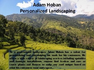 Adam Hoban
Personalized Landscaping
As a professional landscaper, Adam Hoban has a talent for
personalizing and customizing his work for his customers. He
offers a wide variety of landscaping services including sprinkler
and fountain installations, custom bird feeders and rare or
exotic plants and flowers to make any yard unique based on
what his customers want and expect.
 