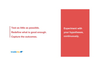 Experiment with
your hypotheses,
continuously.
Test as little as possible.
Redefine what is good enough.
Capture the outcomes.
 